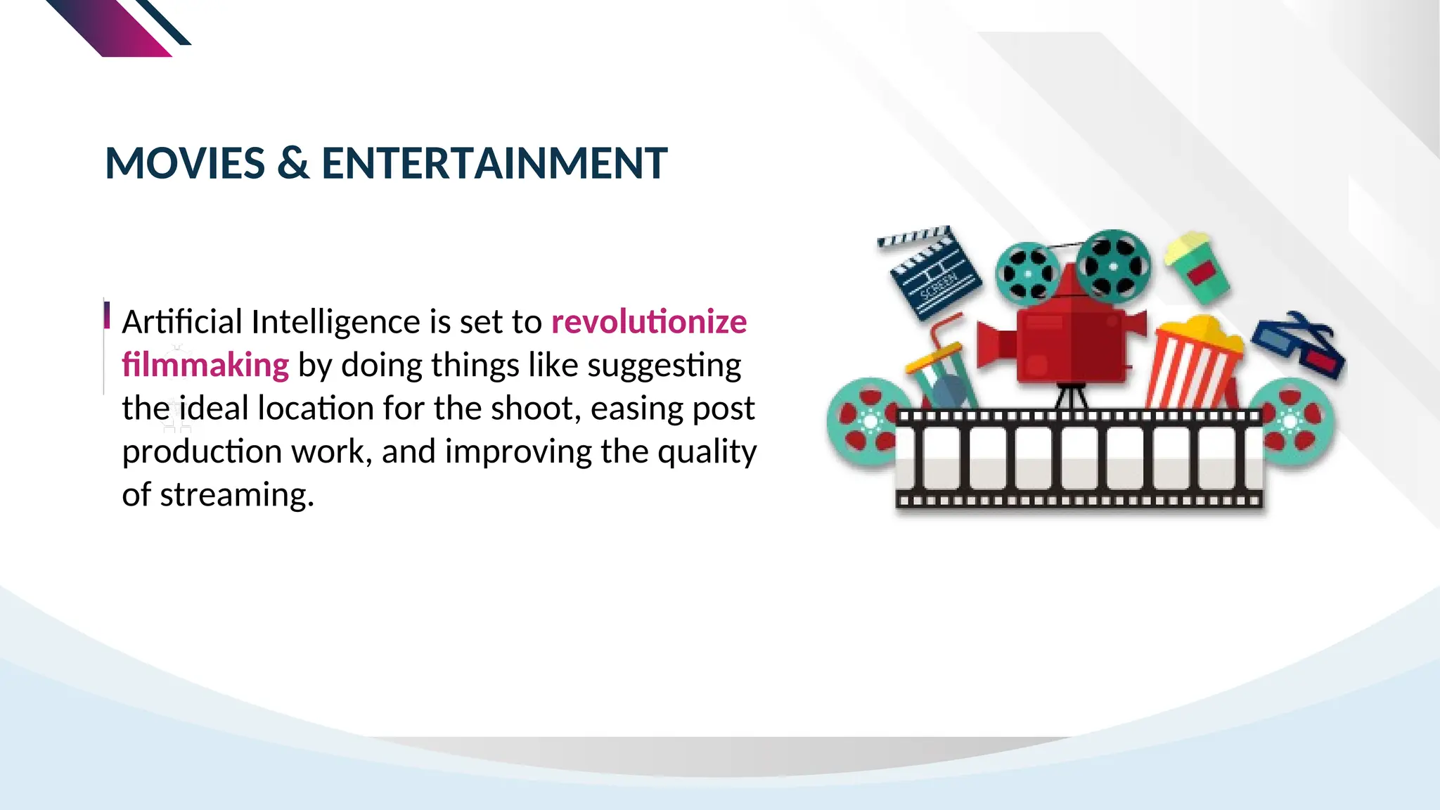 Artificial Intelligence is set to revolutionize
filmmaking by doing things like suggesting
the ideal location for the shoot, easing post
production work, and improving the quality
of streaming.
MOVIES & ENTERTAINMENT
 