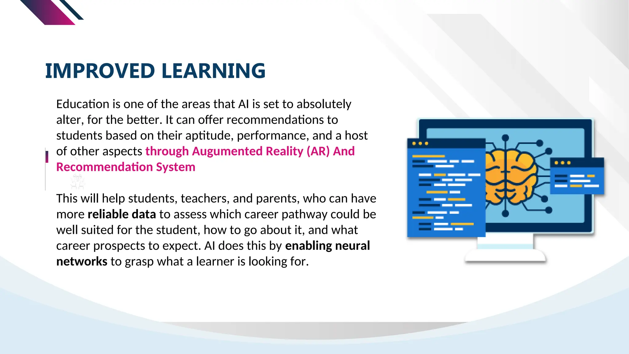 IMPROVED LEARNING
Education is one of the areas that AI is set to absolutely
alter, for the better. It can offer recommendations to
students based on their aptitude, performance, and a host
of other aspects through Augumented Reality (AR) And
Recommendation System
This will help students, teachers, and parents, who can have
more reliable data to assess which career pathway could be
well suited for the student, how to go about it, and what
career prospects to expect. AI does this by enabling neural
networks to grasp what a learner is looking for.
 