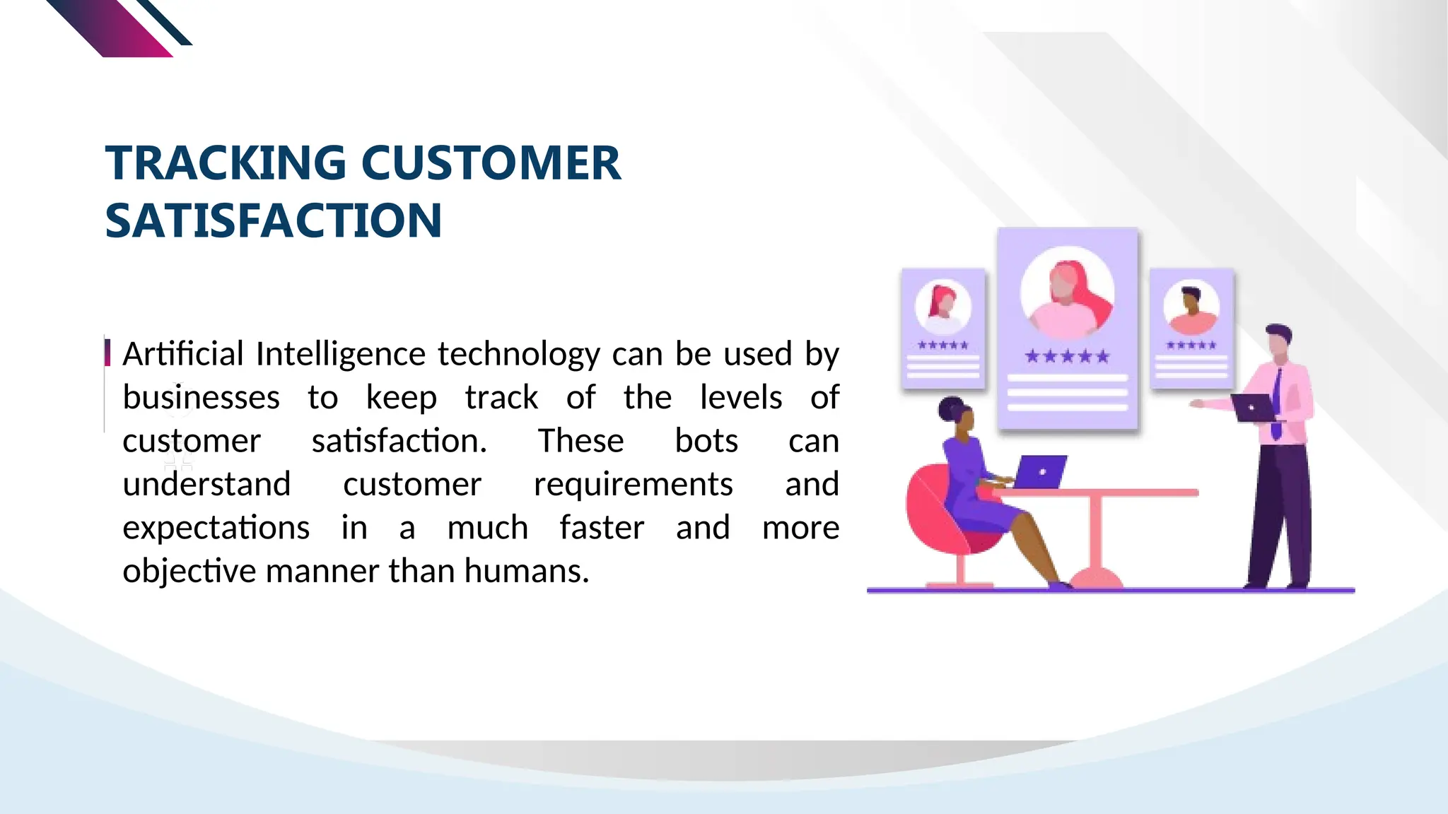 Artificial Intelligence technology can be used by
businesses to keep track of the levels of
customer satisfaction. These bots can
understand customer requirements and
expectations in a much faster and more
objective manner than humans.
TRACKING CUSTOMER
SATISFACTION
 