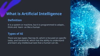 What is Artificial Intelligence
Definition
It is a system or machine, but it is programmed to adapts ,
think and learn an like a human
Types of AI
There are two types: Narrow AI, which is focused on specific
tasks, and General AI, which has the ability to understand
and learn any intellectual task that a human can do.
 