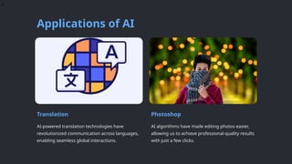 e
Applications of AI
Translation
AI-powered translation technologies have
revolutionized communication across languages,
enabling seamless global interactions.
Photoshop
AI algorithms have made editing photos easier,
allowing us to achieve professional-quality results
with just a few clicks.
 