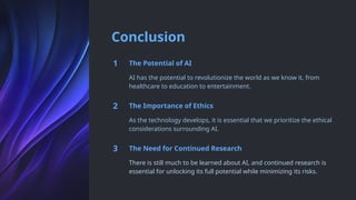 Conclusion
1 The Potential of AI
AI has the potential to revolutionize the world as we know it, from
healthcare to education to entertainment.
2 The Importance of Ethics
As the technology develops, it is essential that we prioritize the ethical
considerations surrounding AI.
3 The Need for Continued Research
There is still much to be learned about AI, and continued research is
essential for unlocking its full potential while minimizing its risks.
 