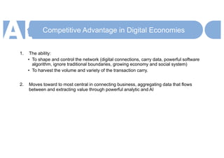Competitive Advantage in Digital Economies
1. The ability:
• To shape and control the network (digital connections, carry data, powerful software
algorithm, ignore traditional boundaries, growing economy and social system)
• To harvest the volume and variety of the transaction carry.
2. Moves toward to most central in connecting business, aggregating data that flows
between and extracting value through powerful analytic and AI
 