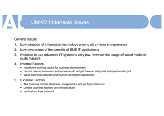 UMKM Indonesia Issues
General Issues :
1. Low adoption of information technology among ultra-micro entrepreneurs
2. Low awareness of the benefits of SME IT applications
3. Intention to use advanced IT system is very low, however the usage of social media is
quite massive
4. Internal Factors
• Insufficient working capital for business development
• Human resources issues - entrepreneurs do not yet have an adequate entrepreneurial spirit
• Weak business networks and market penetration capabilities
5. External Factors
• The business climate (business ecosystem) is not yet fully conducive
• Limited business facilities and infrastructure
• Implications free trade act
 