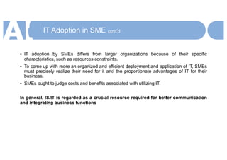 IT Adoption in SME cont’d
• IT adoption by SMEs differs from larger organizations because of their specific
characteristics, such as resources constraints.
• To come up with more an organized and efficient deployment and application of IT, SMEs
must precisely realize their need for it and the proportionate advantages of IT for their
business.
• SMEs ought to judge costs and benefits associated with utilizing IT.
In general, IS/IT is regarded as a crucial resource required for better communication
and integrating business functions
 