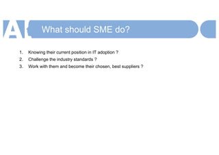 What should SME do?
1. Knowing their current position in IT adoption ?
2. Challenge the industry standards ?
3. Work with them and become their chosen, best suppliers ?
 