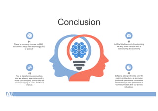 Conclusion
01
Artificial intelligence is transforming
the way firms function and is
restructuring the economy
02
Software, along with data- and AI-
centric architecture, is removing
traditional operational constraints
and enabling a new generation of
business models that cut across
industries.
03
This is transforming competition,
and we already see evidence of a
more concentrated, winner-take-all
world emerging in some traditional
market.
04
There is no many choices for SME
to survive: adopt new technology (AI)
or extinct!
 
