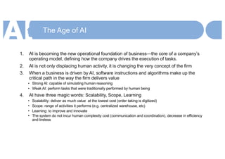 The Age of AI
1. AI is becoming the new operational foundation of business—the core of a company’s
operating model, defining how the company drives the execution of tasks.
2. AI is not only displacing human activity, it is changing the very concept of the firm
3. When a business is driven by AI, software instructions and algorithms make up the
critical path in the way the firm delivers value
• Strong AI: capable of simulating human reasoning
• Weak AI: perform tasks that were traditionally performed by human being
4. AI have three magic words: Scalability, Scope, Learning
• Scalability: deliver as much value at the lowest cost (order taking is digitized)
• Scope: range of activities it performs (e.g. centralized warehouse, etc)
• Learning: to improve and innovate
• The system do not incur human complexity cost (communication and coordination), decrease in efficiency
and tireless
 