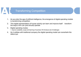 Transforming Competition
1. As we enter the age of artificial intelligence, the emergence of digital operating models
is transforming competition
2. This digital representation of human activity can learn and improve itself transform
the ways a firm can (and should) operate
3. Digital operating modes:
• Improve scalability, scope and learning of business VS Introduce set of challenges
4. As it collides with traditional company the digital operating model can overwhelm the
status quo
 