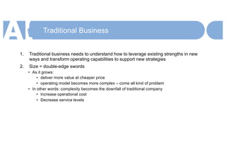 Traditional Business
1. Traditional business needs to understand how to leverage existing strengths in new
ways and transform operating capabilities to support new strategies
2. Size = double-edge swords
• As it grows:
• deliver more value at cheaper price
• operating model becomes more complex – come all kind of problem
• In other words: complexity becomes the downfall of traditional company
• Increase operational cost
• Decrease service levels
 