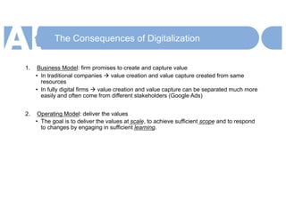 The Consequences of Digitalization
1. Business Model: firm promises to create and capture value
• In traditional companies à value creation and value capture created from same
resources
• In fully digital firms à value creation and value capture can be separated much more
easily and often come from different stakeholders (Google Ads)
2. Operating Model: deliver the values
• The goal is to deliver the values at scale, to achieve sufficient scope and to respond
to changes by engaging in sufficient learning.
 