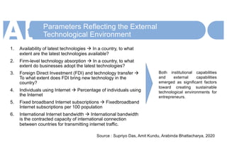 Parameters Reflecting the External
Technological Environment
1. Availability of latest technologies à In a country, to what
extent are the latest technologies available?
2. Firm-level technology absorption à In a country, to what
extent do businesses adopt the latest technologies?
3. Foreign Direct Investment (FDI) and technology transfer à
To what extent does FDI bring new technology in the
country?
4. Individuals using Internet à Percentage of individuals using
the Internet
5. Fixed broadband Internet subscriptions à Fixedbroadband
Internet subscriptions per 100 population
6. International Internet bandwidth à International bandwidth
is the contracted capacity of international connection
between countries for transmitting internet traffic.
Source : Supriyo Das, Amit Kundu, Arabinda Bhattacharya, 2020
Both institutional capabilities
and external capabilities
emerged as significant factors
toward creating sustainable
technological environments for
entrepreneurs.
 