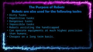 The Purpose of Robots
Robots are also used for the following tasks:
• Dirty Tasks
• Repetitive tasks
• Dangerous tasks
• Impossible tasks
• Robots assisting the handicapped
• Can operate equipments at much higher precision
than humans.
• Cheaper on a long term basis.
 