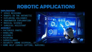 ROBOTIC APPLICATIONS
EXPLORATION
 SPACE MISSIONS
 ROBOTS IN THE ANTARCTIC
 EXPLORING VOLCANOES
 UNDERWATER EXPLORATION
 MEDICAL SCIENCE
 SURGICAL ASSISTANT
ASSEMBLY
• FACTORIES PARTS
• HANDLING
• ASSEMBLY
• PAINTING
• SURVEILLANCE
• SECURITY (BOMB DISPOSAL, ETC)
• HOME HELP (GRASS CUTTING, NURSING)
 