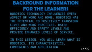ROBOTICS TECHNOLOGY INFLUENCES EVERY
ASPECT OF WORK AND HOME. ROBOTICS HAS
THE POTENTIAL TO POSITIVELY TRANSFORM
LIVES AND WORK PRACTICES, RAISE
EFFICIENCY AND SAFETY LEVELS AND
PROVIDE ENHANCED LEVELS OF SERVICE.
IN THIS LESSON, YOU WILL LEARN WHAT IS
ROBOTICS, ITS CHARACTERISTICS,
COMPONENTS AND APPLICATION.
BACKROUND INFORMATION
FOR THE LEARNERS
 