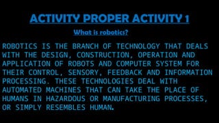 ROBOTICS IS THE BRANCH OF TECHNOLOGY THAT DEALS
WITH THE DESIGN, CONSTRUCTION, OPERATION AND
APPLICATION OF ROBOTS AND COMPUTER SYSTEM FOR
THEIR CONTROL, SENSORY, FEEDBACK AND INFORMATION
PROCESSING. THESE TECHNOLOGIES DEAL WITH
AUTOMATED MACHINES THAT CAN TAKE THE PLACE OF
HUMANS IN HAZARDOUS OR MANUFACTURING PROCESSES,
OR SIMPLY RESEMBLES HUMAN.
ACTIVITY PROPER ACTIVITY 1
What is robotics?
 