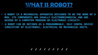 • A ROBOT CAN BE DEFINED AS A PROGRAMMABLE, SELF CONTOL DEVICE
CONSISTINF OF ELECTRONIC, ELECTRICAL OR MECHANICAL UNITS.
WHAT IS ROBOT?
• A ROBOT IS A MECHANICAL APPARATUS DESIGNED TO DO THE WORK OF A
MAN. ITS COMPONENTS ARE USUALLY ELECTROMECHANICAL AND ARE
GUIDED BY A COMPUTER PROGRAM OR ELECTRONIC CIRCUITY.
 