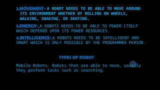 2.MOVEMENT- A ROBOT NEEDS TO BE ABLE TO MOVE AROUND
ITS ENVIRONMENT WHETHER BY ROLLING ON WHEELS,
WALKING, SNAKING, OR SKATING.
3.ENERGY- A ROBOTS NEEDS TO BE ABLE TO POWER ITSELF
WHICH DEPENDS UPON ITS POWER RESOURCES.
4.INTELLIGENCE- A ROBOTS NEEDS TO BE INTELLIGENT AND
SMART WHICH IS ONLY POSSIBLE BY YHE PROGRAMMER PERSON.
TYPES OF ROBOT
Mobile Robots. Robots that are able to move, usually
they perform tasks such as searching.
 