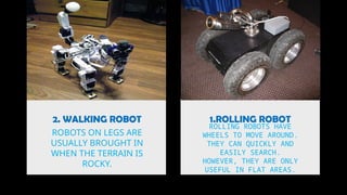 2. WALKING ROBOT 1.ROLLING ROBOT
ROBOTS ON LEGS ARE
USUALLY BROUGHT IN
WHEN THE TERRAIN IS
ROCKY.
ROLLING ROBOTS HAVE
WHEELS TO MOVE AROUND.
THEY CAN QUICKLY AND
EASILY SEARCH.
HOWEVER, THEY ARE ONLY
USEFUL IN FLAT AREAS.
 