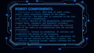 ROBOT COMPONENTS:
1. Manipulator or Rover- Main body of robot (Links,
Joints, other structural element of the robot)
2. End Effecter- The part that is connected to the last
joint hand) of a manipulator.
3. Actuators- Muscles of the manipulators (servomotor,
stepper motor, pneumatic and hydraulic cylinder).
4. Sensors- To collect information about the internal
state of the robot or to communicate with the outside
environment.
5. Controller- Similar to cerebellum. It controls and
coordinates the motion of the actuators.
6. Processor- The brain of the robot. It calculates the
motions and the velocity of the robot's joints, etc.
7. Software- Operating system, robotic software and the
collection of routines.
 