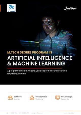 A program aimed at helping you accelerate your career in a
rewarding domain.
Artificial Intelligence
& Machine Learning
M.Tech Degree program in
sales@intellipaat.com www.intellipaat.com
IND: +91 7022374614 US: 1-800-216-8930
Learners
10 Million
Mentorship
1:1 Personlized
Salary Hike
55% Average
 