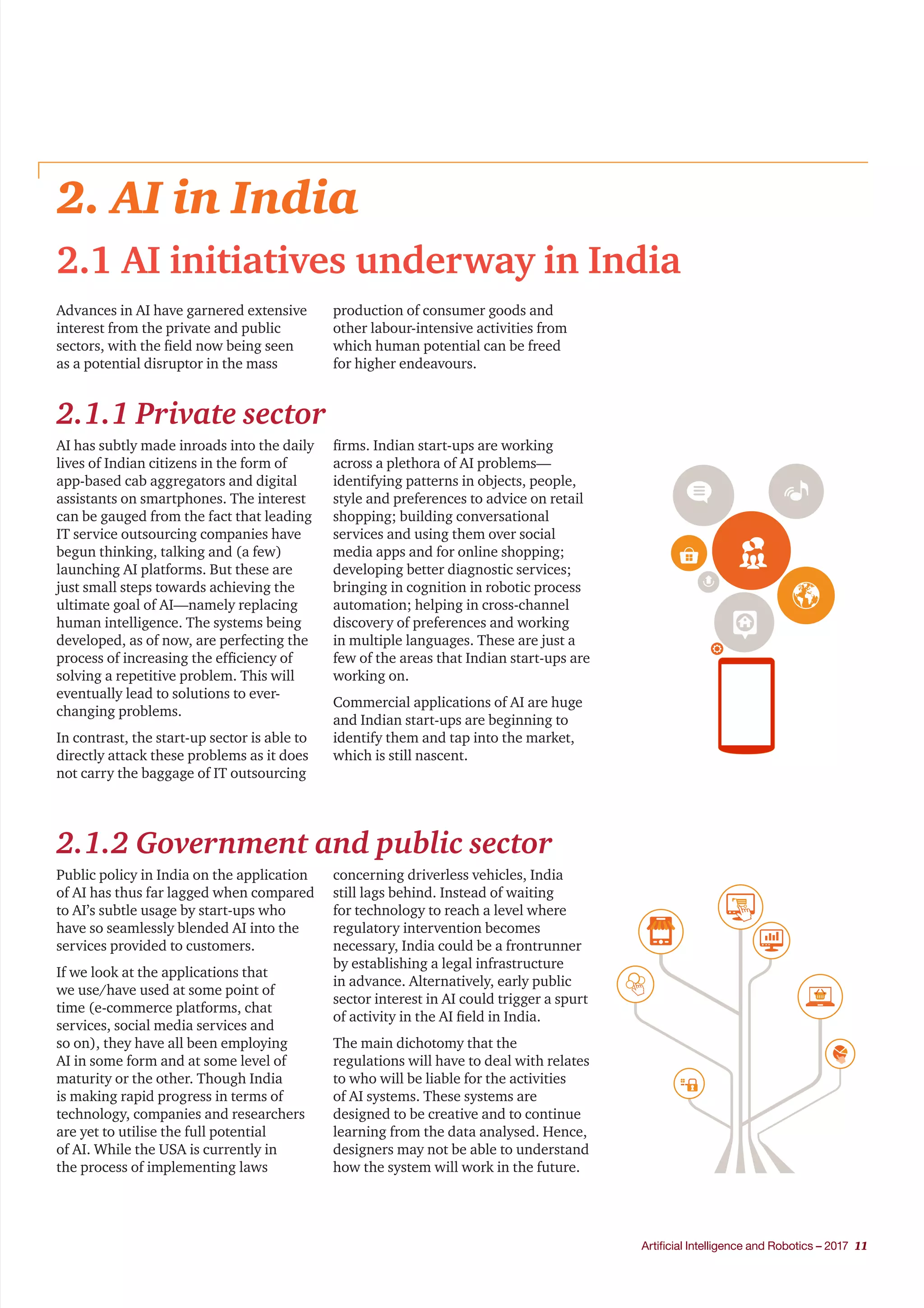 Artificial Intelligence and Robotics – 2017 11
2. AI in India
2.1 AI initiatives underway in India
2.1.1 Private sector
Advances in AI have garnered extensive
interest from the private and public
sectors, with the field now being seen
as a potential disruptor in the mass
production of consumer goods and
other labour-intensive activities from
which human potential can be freed
for higher endeavours.
AI has subtly made inroads into the daily
lives of Indian citizens in the form of
app-based cab aggregators and digital
assistants on smartphones. The interest
can be gauged from the fact that leading
IT service outsourcing companies have
begun thinking, talking and (a few)
launching AI platforms. But these are
just small steps towards achieving the
ultimate goal of AI—namely replacing
human intelligence. The systems being
developed, as of now, are perfecting the
process of increasing the efficiency of
solving a repetitive problem. This will
eventually lead to solutions to ever-
changing problems.
In contrast, the start-up sector is able to
directly attack these problems as it does
not carry the baggage of IT outsourcing
firms. Indian start-ups are working
across a plethora of AI problems—
identifying patterns in objects, people,
style and preferences to advice on retail
shopping; building conversational
services and using them over social
media apps and for online shopping;
developing better diagnostic services;
bringing in cognition in robotic process
automation; helping in cross-channel
discovery of preferences and working
in multiple languages. These are just a
few of the areas that Indian start-ups are
working on.
Commercial applications of AI are huge
and Indian start-ups are beginning to
identify them and tap into the market,
which is still nascent.
2.1.2 Government and public sector
Public policy in India on the application
of AI has thus far lagged when compared
to AI’s subtle usage by start-ups who
have so seamlessly blended AI into the
services provided to customers.
If we look at the applications that
we use/have used at some point of
time (e-commerce platforms, chat
services, social media services and
so on), they have all been employing
AI in some form and at some level of
maturity or the other. Though India
is making rapid progress in terms of
technology, companies and researchers
are yet to utilise the full potential
of AI. While the USA is currently in
the process of implementing laws
concerning driverless vehicles, India
still lags behind. Instead of waiting
for technology to reach a level where
regulatory intervention becomes
necessary, India could be a frontrunner
by establishing a legal infrastructure
in advance. Alternatively, early public
sector interest in AI could trigger a spurt
of activity in the AI field in India.
The main dichotomy that the
regulations will have to deal with relates
to who will be liable for the activities
of AI systems. These systems are
designed to be creative and to continue
learning from the data analysed. Hence,
designers may not be able to understand
how the system will work in the future.
 