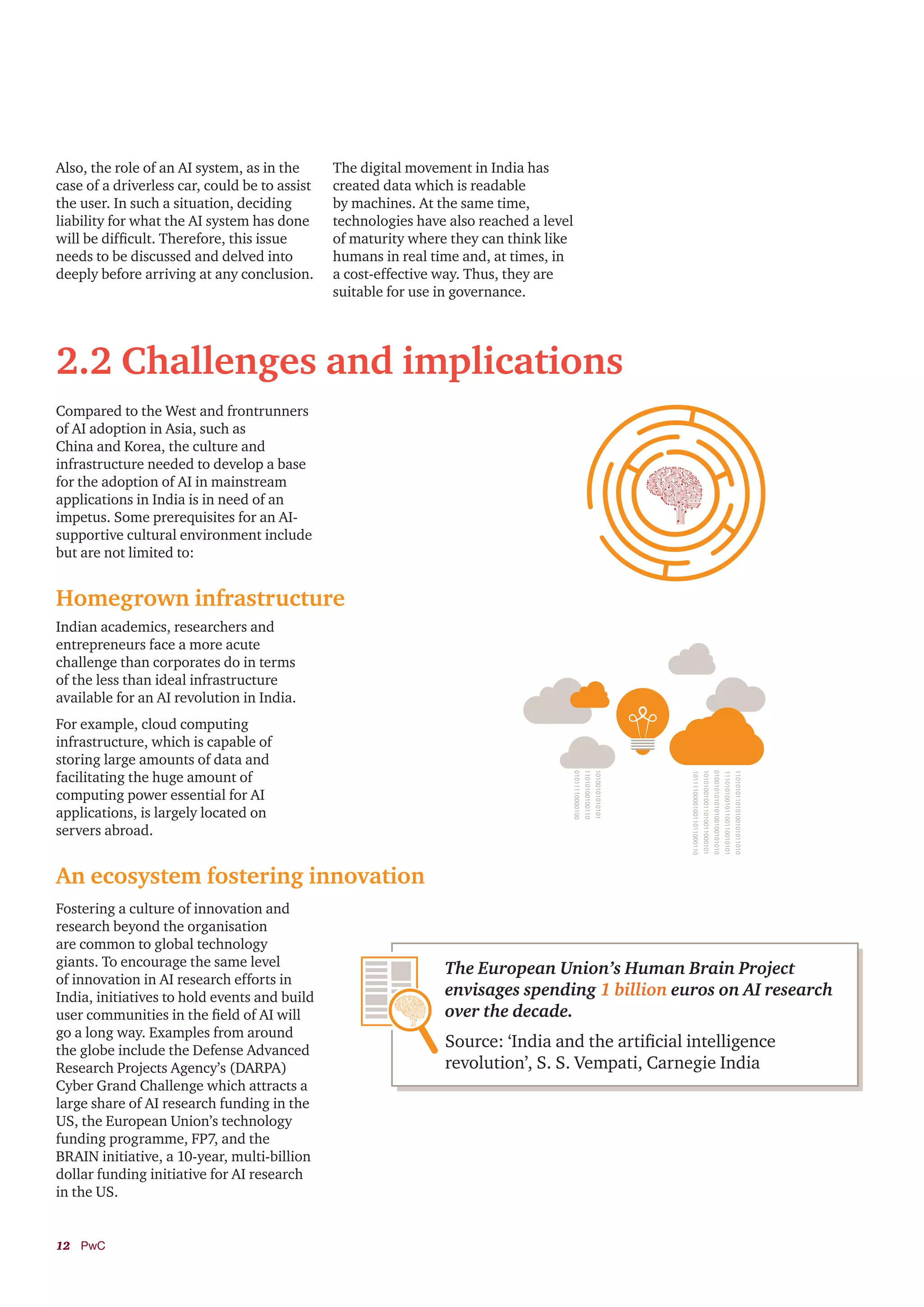 12	PwC
2.2 Challenges and implications
Compared to the West and frontrunners
of AI adoption in Asia, such as
China and Korea, the culture and
infrastructure needed to develop a base
for the adoption of AI in mainstream
applications in India is in need of an
impetus. Some prerequisites for an AI-
supportive cultural environment include
but are not limited to:
Homegrown infrastructure
An ecosystem fostering innovation
Indian academics, researchers and
entrepreneurs face a more acute
challenge than corporates do in terms
of the less than ideal infrastructure
available for an AI revolution in India.
For example, cloud computing
infrastructure, which is capable of
storing large amounts of data and
facilitating the huge amount of
computing power essential for AI
applications, is largely located on
servers abroad.
Fostering a culture of innovation and
research beyond the organisation
are common to global technology
giants. To encourage the same level
of innovation in AI research efforts in
India, initiatives to hold events and build
user communities in the field of AI will
go a long way. Examples from around
the globe include the Defense Advanced
Research Projects Agency’s (DARPA)
Cyber Grand Challenge which attracts a
large share of AI research funding in the
US, the European Union’s technology
funding programme, FP7, and the
BRAIN initiative, a 10-year, multi-billion
dollar funding initiative for AI research
in the US.
Also, the role of an AI system, as in the
case of a driverless car, could be to assist
the user. In such a situation, deciding
liability for what the AI system has done
will be difficult. Therefore, this issue
needs to be discussed and delved into
deeply before arriving at any conclusion.
The digital movement in India has
created data which is readable
by machines. At the same time,
technologies have also reached a level
of maturity where they can think like
humans in real time and, at times, in
a cost-effective way. Thus, they are
suitable for use in governance.
The European Union’s Human Brain Project
envisages spending 1 billion euros on AI research
over the decade.
Source: ‘India and the artificial intelligence
revolution’, S. S. Vempati, Carnegie India
 
