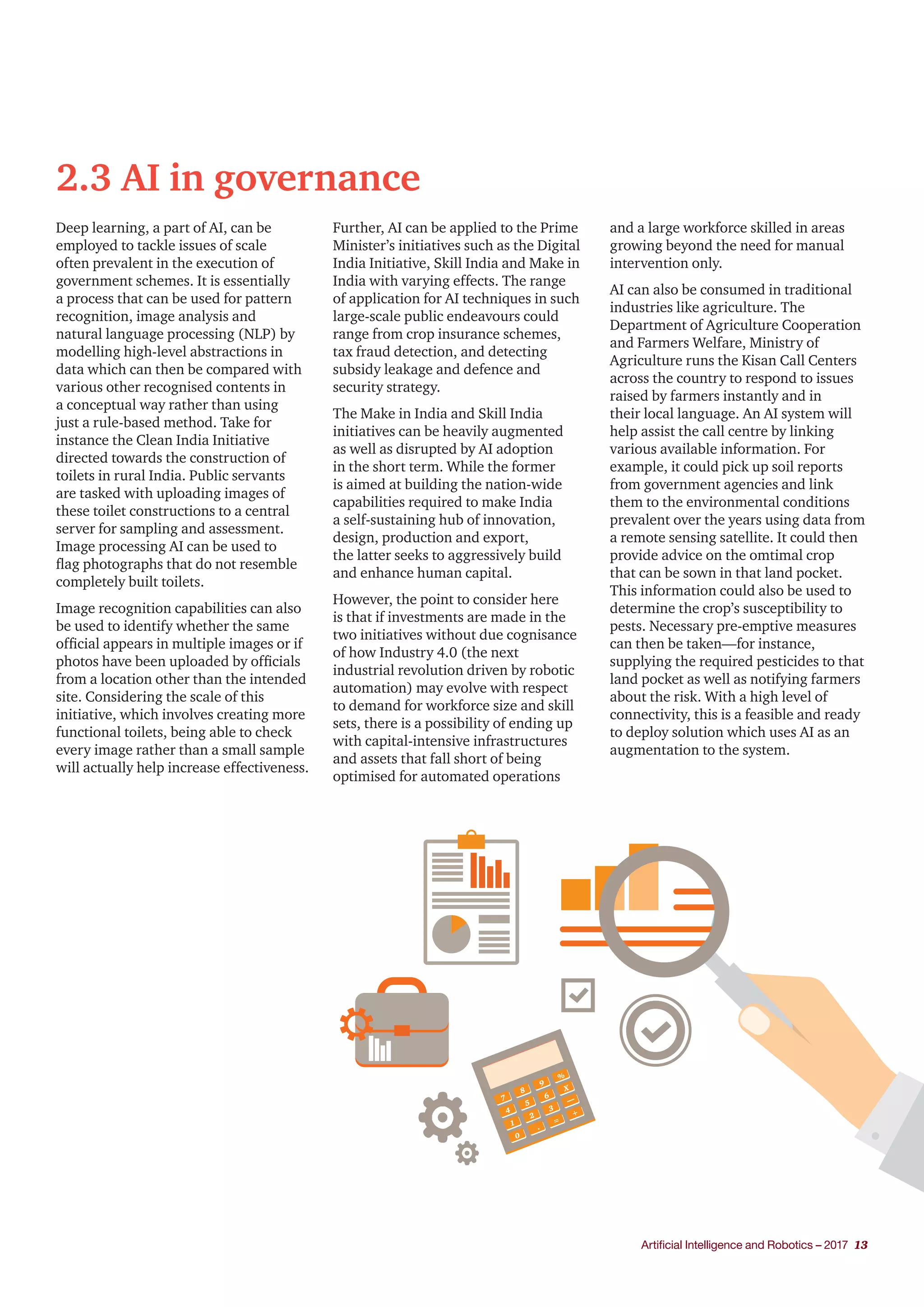 Artificial Intelligence and Robotics – 2017 13
2.3 AI in governance
Deep learning, a part of AI, can be
employed to tackle issues of scale
often prevalent in the execution of
government schemes. It is essentially
a process that can be used for pattern
recognition, image analysis and
natural language processing (NLP) by
modelling high-level abstractions in
data which can then be compared with
various other recognised contents in
a conceptual way rather than using
just a rule-based method. Take for
instance the Clean India Initiative
directed towards the construction of
toilets in rural India. Public servants
are tasked with uploading images of
these toilet constructions to a central
server for sampling and assessment.
Image processing AI can be used to
flag photographs that do not resemble
completely built toilets.
Image recognition capabilities can also
be used to identify whether the same
official appears in multiple images or if
photos have been uploaded by officials
from a location other than the intended
site. Considering the scale of this
initiative, which involves creating more
functional toilets, being able to check
every image rather than a small sample
will actually help increase effectiveness.
Further, AI can be applied to the Prime
Minister’s initiatives such as the Digital
India Initiative, Skill India and Make in
India with varying effects. The range
of application for AI techniques in such
large-scale public endeavours could
range from crop insurance schemes,
tax fraud detection, and detecting
subsidy leakage and defence and
security strategy.
The Make in India and Skill India
initiatives can be heavily augmented
as well as disrupted by AI adoption
in the short term. While the former
is aimed at building the nation-wide
capabilities required to make India
a self-sustaining hub of innovation,
design, production and export,
the latter seeks to aggressively build
and enhance human capital.
However, the point to consider here
is that if investments are made in the
two initiatives without due cognisance
of how Industry 4.0 (the next
industrial revolution driven by robotic
automation) may evolve with respect
to demand for workforce size and skill
sets, there is a possibility of ending up
with capital-intensive infrastructures
and assets that fall short of being
optimised for automated operations
and a large workforce skilled in areas
growing beyond the need for manual
intervention only.
AI can also be consumed in traditional
industries like agriculture. The
Department of Agriculture Cooperation
and Farmers Welfare, Ministry of
Agriculture runs the Kisan Call Centers
across the country to respond to issues
raised by farmers instantly and in
their local language. An AI system will
help assist the call centre by linking
various available information. For
example, it could pick up soil reports
from government agencies and link
them to the environmental conditions
prevalent over the years using data from
a remote sensing satellite. It could then
provide advice on the omtimal crop
that can be sown in that land pocket.
This information could also be used to
determine the crop’s susceptibility to
pests. Necessary pre-emptive measures
can then be taken—for instance,
supplying the required pesticides to that
land pocket as well as notifying farmers
about the risk. With a high level of
connectivity, this is a feasible and ready
to deploy solution which uses AI as an
augmentation to the system.
 