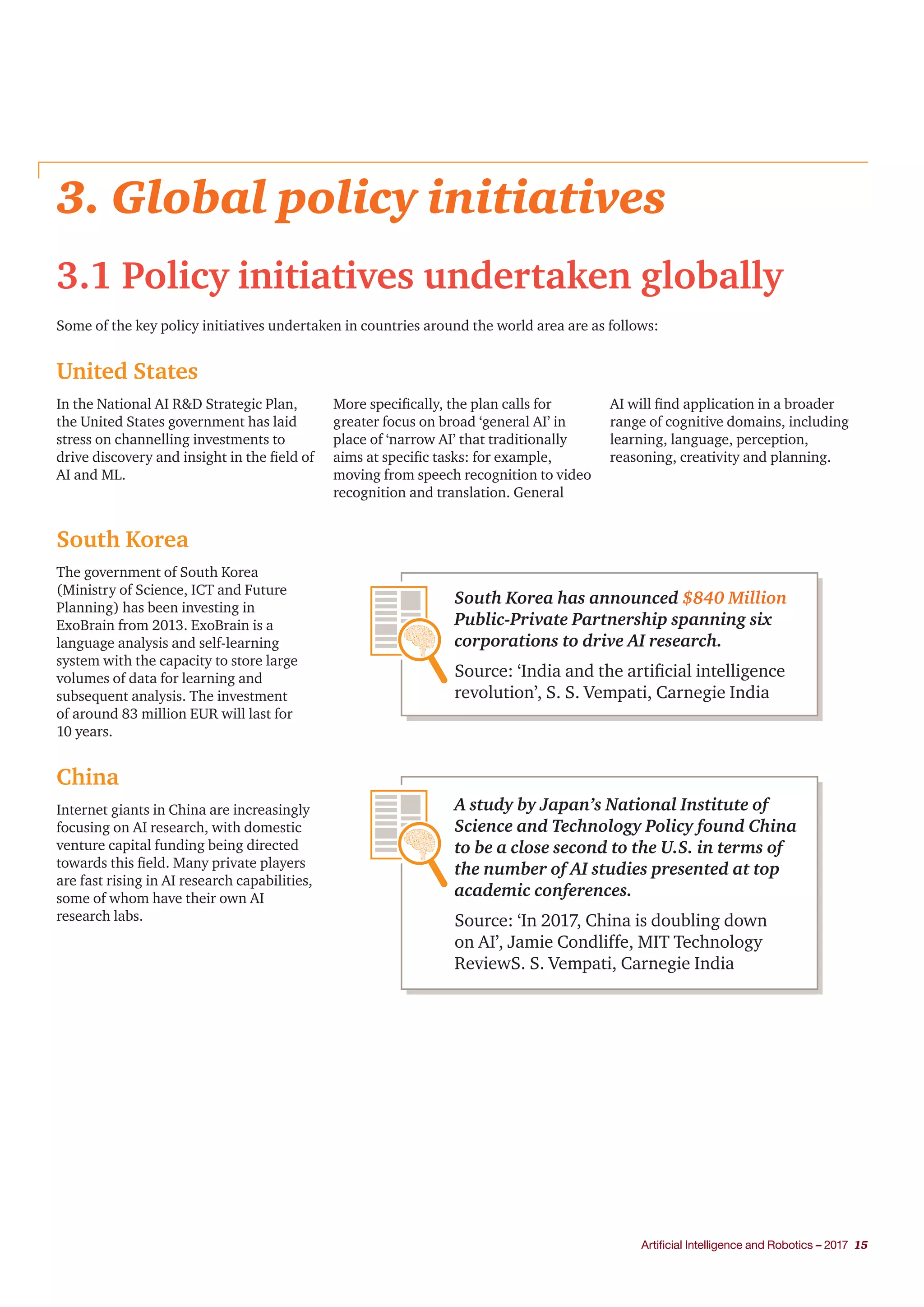 Artificial Intelligence and Robotics – 2017 15
3. Global policy initiatives
3.1 Policy initiatives undertaken globally
Some of the key policy initiatives undertaken in countries around the world area are as follows:
United States
South Korea
China
In the National AI R&D Strategic Plan,
the United States government has laid
stress on channelling investments to
drive discovery and insight in the field of
AI and ML.
More specifically, the plan calls for
greater focus on broad ‘general AI’ in
place of ‘narrow AI’ that traditionally
aims at specific tasks: for example,
moving from speech recognition to video
recognition and translation. General
AI will find application in a broader
range of cognitive domains, including
learning, language, perception,
reasoning, creativity and planning.
The government of South Korea
(Ministry of Science, ICT and Future
Planning) has been investing in
ExoBrain from 2013. ExoBrain is a
language analysis and self-learning
system with the capacity to store large
volumes of data for learning and
subsequent analysis. The investment
of around 83 million EUR will last for
10 years.
Internet giants in China are increasingly
focusing on AI research, with domestic
venture capital funding being directed
towards this field. Many private players
are fast rising in AI research capabilities,
some of whom have their own AI
research labs.
South Korea has announced $840 Million
Public-Private Partnership spanning six
corporations to drive AI research.
Source: ‘India and the artificial intelligence
revolution’, S. S. Vempati, Carnegie India
A study by Japan’s National Institute of
Science and Technology Policy found China
to be a close second to the U.S. in terms of
the number of AI studies presented at top
academic conferences.
Source: ‘In 2017, China is doubling down
on AI’, Jamie Condliffe, MIT Technology
ReviewS. S. Vempati, Carnegie India
 