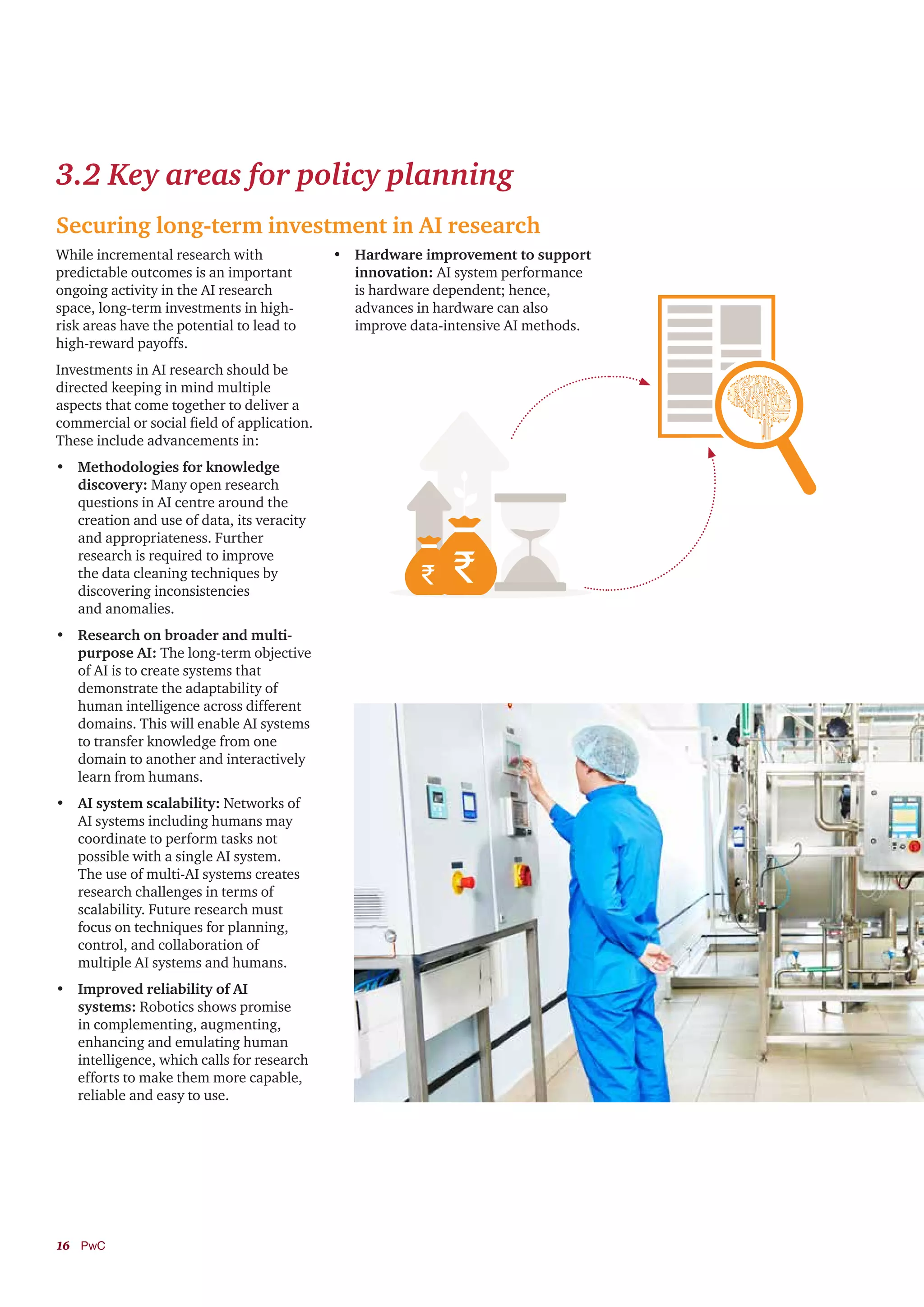 16	PwC
3.2 Key areas for policy planning
Securing long-term investment in AI research
While incremental research with
predictable outcomes is an important
ongoing activity in the AI research
space, long-term investments in high-
risk areas have the potential to lead to
high-reward payoffs.
Investments in AI research should be
directed keeping in mind multiple
aspects that come together to deliver a
commercial or social field of application.
These include advancements in:
•	 Methodologies for knowledge
discovery: Many open research
questions in AI centre around the
creation and use of data, its veracity
and appropriateness. Further
research is required to improve
the data cleaning techniques by
discovering inconsistencies
and anomalies.
•	 Research on broader and multi-
purpose AI: The long-term objective
of AI is to create systems that
demonstrate the adaptability of
human intelligence across different
domains. This will enable AI systems
to transfer knowledge from one
domain to another and interactively
learn from humans.
•	 AI system scalability: Networks of
AI systems including humans may
coordinate to perform tasks not
possible with a single AI system.
The use of multi-AI systems creates
research challenges in terms of
scalability. Future research must
focus on techniques for planning,
control, and collaboration of
multiple AI systems and humans.
•	 Improved reliability of AI
systems: Robotics shows promise
in complementing, augmenting,
enhancing and emulating human
intelligence, which calls for research
efforts to make them more capable,
reliable and easy to use.
•	 Hardware improvement to support
innovation: AI system performance
is hardware dependent; hence,
advances in hardware can also
improve data-intensive AI methods.
 