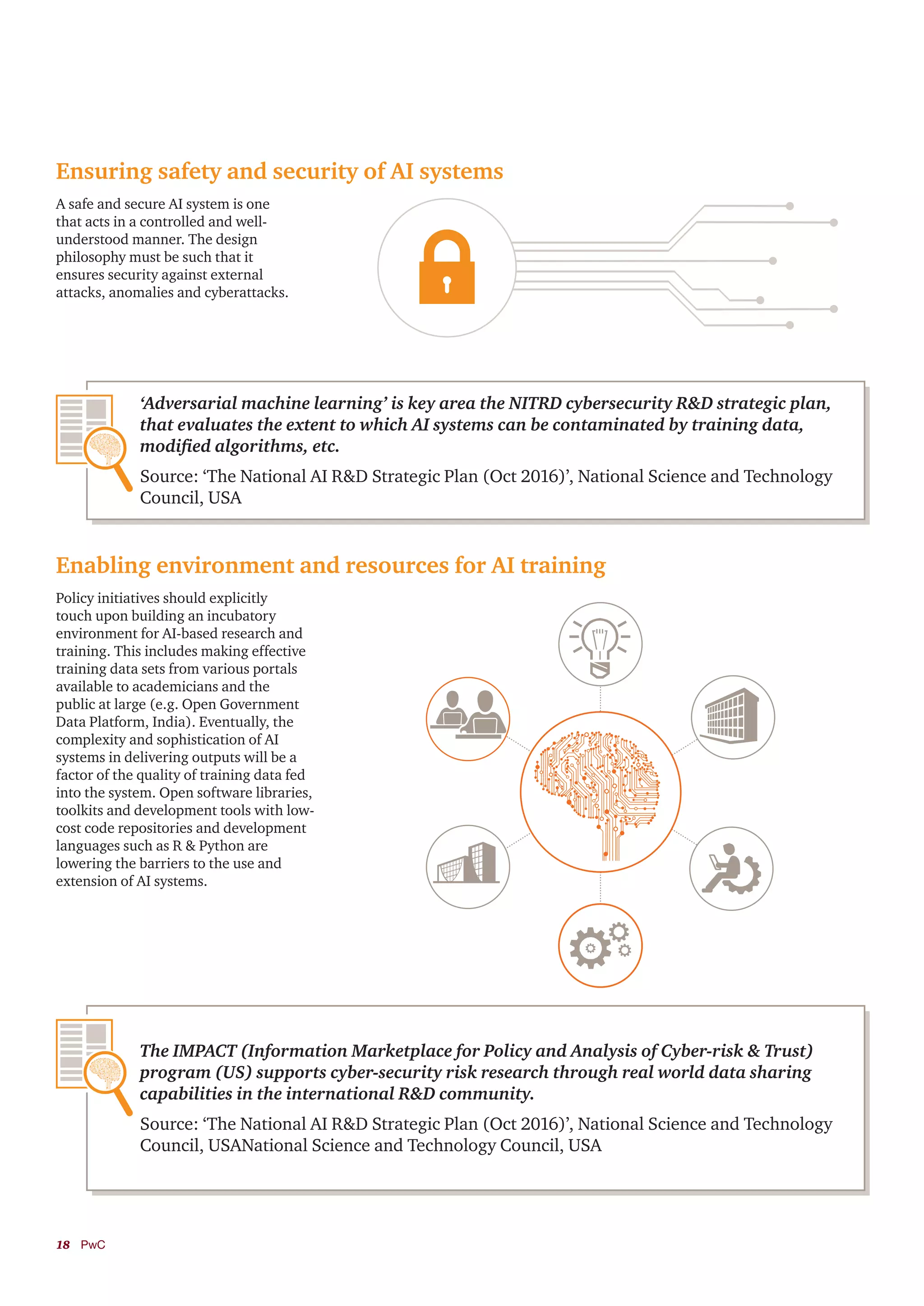18	PwC
Ensuring safety and security of AI systems
Enabling environment and resources for AI training
A safe and secure AI system is one
that acts in a controlled and well-
understood manner. The design
philosophy must be such that it
ensures security against external
attacks, anomalies and cyberattacks.
Policy initiatives should explicitly
touch upon building an incubatory
environment for AI-based research and
training. This includes making effective
training data sets from various portals
available to academicians and the
public at large (e.g. Open Government
Data Platform, India). Eventually, the
complexity and sophistication of AI
systems in delivering outputs will be a
factor of the quality of training data fed
into the system. Open software libraries,
toolkits and development tools with low-
cost code repositories and development
languages such as R & Python are
lowering the barriers to the use and
extension of AI systems.
‘Adversarial machine learning’ is key area the NITRD cybersecurity R&D strategic plan,
that evaluates the extent to which AI systems can be contaminated by training data,
modified algorithms, etc.
Source: ‘The National AI R&D Strategic Plan (Oct 2016)’, National Science and Technology
Council, USA
The IMPACT (Information Marketplace for Policy and Analysis of Cyber-risk & Trust)
program (US) supports cyber-security risk research through real world data sharing
capabilities in the international R&D community.
Source: ‘The National AI R&D Strategic Plan (Oct 2016)’, National Science and Technology
Council, USANational Science and Technology Council, USA
 