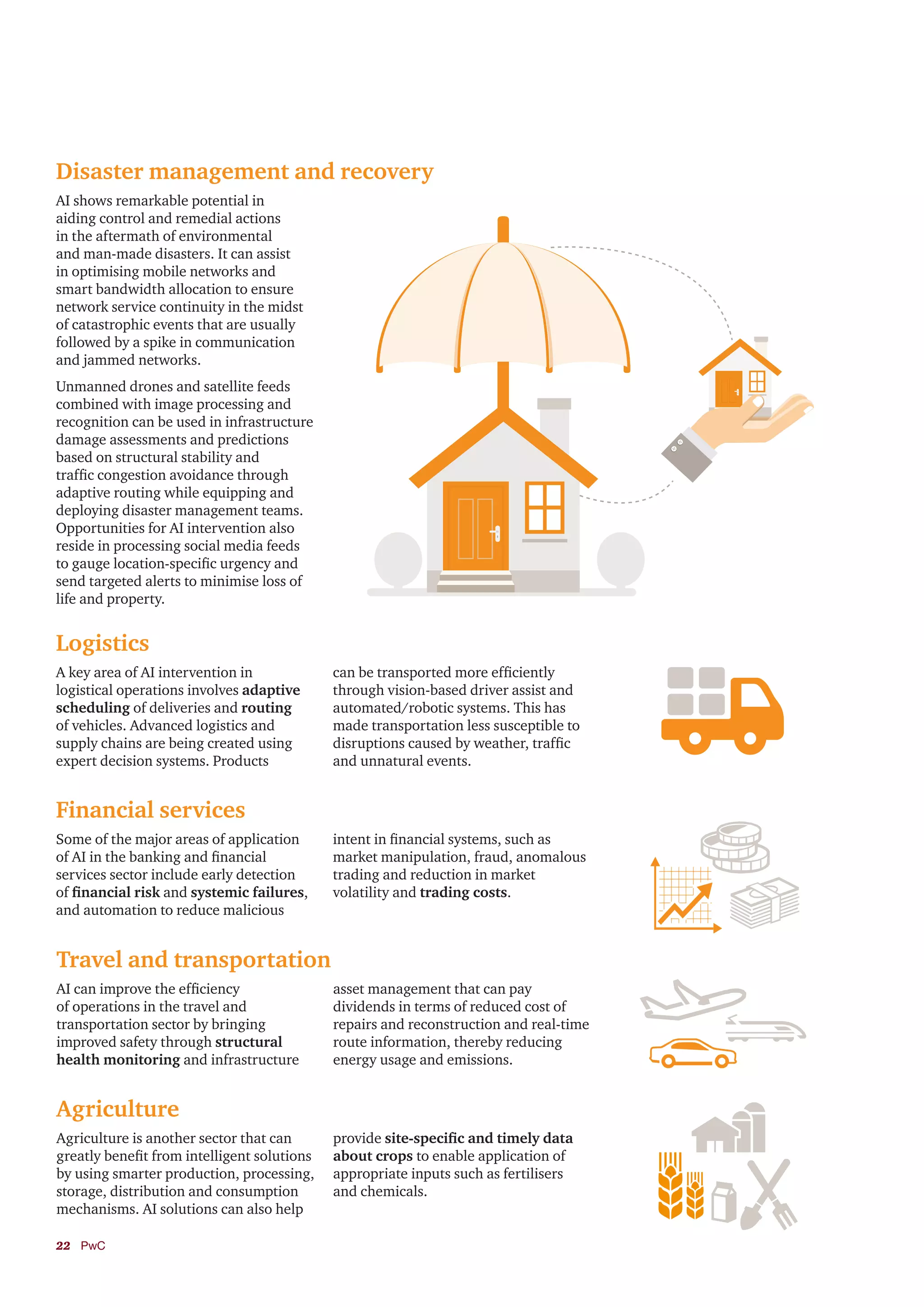 22	PwC
Disaster management and recovery
Logistics
Financial services
Travel and transportation
Agriculture
AI shows remarkable potential in
aiding control and remedial actions
in the aftermath of environmental
and man-made disasters. It can assist
in optimising mobile networks and
smart bandwidth allocation to ensure
network service continuity in the midst
of catastrophic events that are usually
followed by a spike in communication
and jammed networks.
Unmanned drones and satellite feeds
combined with image processing and
recognition can be used in infrastructure
damage assessments and predictions
based on structural stability and
traffic congestion avoidance through
adaptive routing while equipping and
deploying disaster management teams.
Opportunities for AI intervention also
reside in processing social media feeds
to gauge location-specific urgency and
send targeted alerts to minimise loss of
life and property.
A key area of AI intervention in
logistical operations involves adaptive
scheduling of deliveries and routing
of vehicles. Advanced logistics and
supply chains are being created using
expert decision systems. Products
can be transported more efficiently
through vision-based driver assist and
automated/robotic systems. This has
made transportation less susceptible to
disruptions caused by weather, traffic
and unnatural events.
Some of the major areas of application
of AI in the banking and financial
services sector include early detection
of financial risk and systemic failures,
and automation to reduce malicious
intent in financial systems, such as
market manipulation, fraud, anomalous
trading and reduction in market
volatility and trading costs.
AI can improve the efficiency
of operations in the travel and
transportation sector by bringing
improved safety through structural
health monitoring and infrastructure
asset management that can pay
dividends in terms of reduced cost of
repairs and reconstruction and real-time
route information, thereby reducing
energy usage and emissions.
Agriculture is another sector that can
greatly benefit from intelligent solutions
by using smarter production, processing,
storage, distribution and consumption
mechanisms. AI solutions can also help
provide site-specific and timely data
about crops to enable application of
appropriate inputs such as fertilisers
and chemicals.
 
