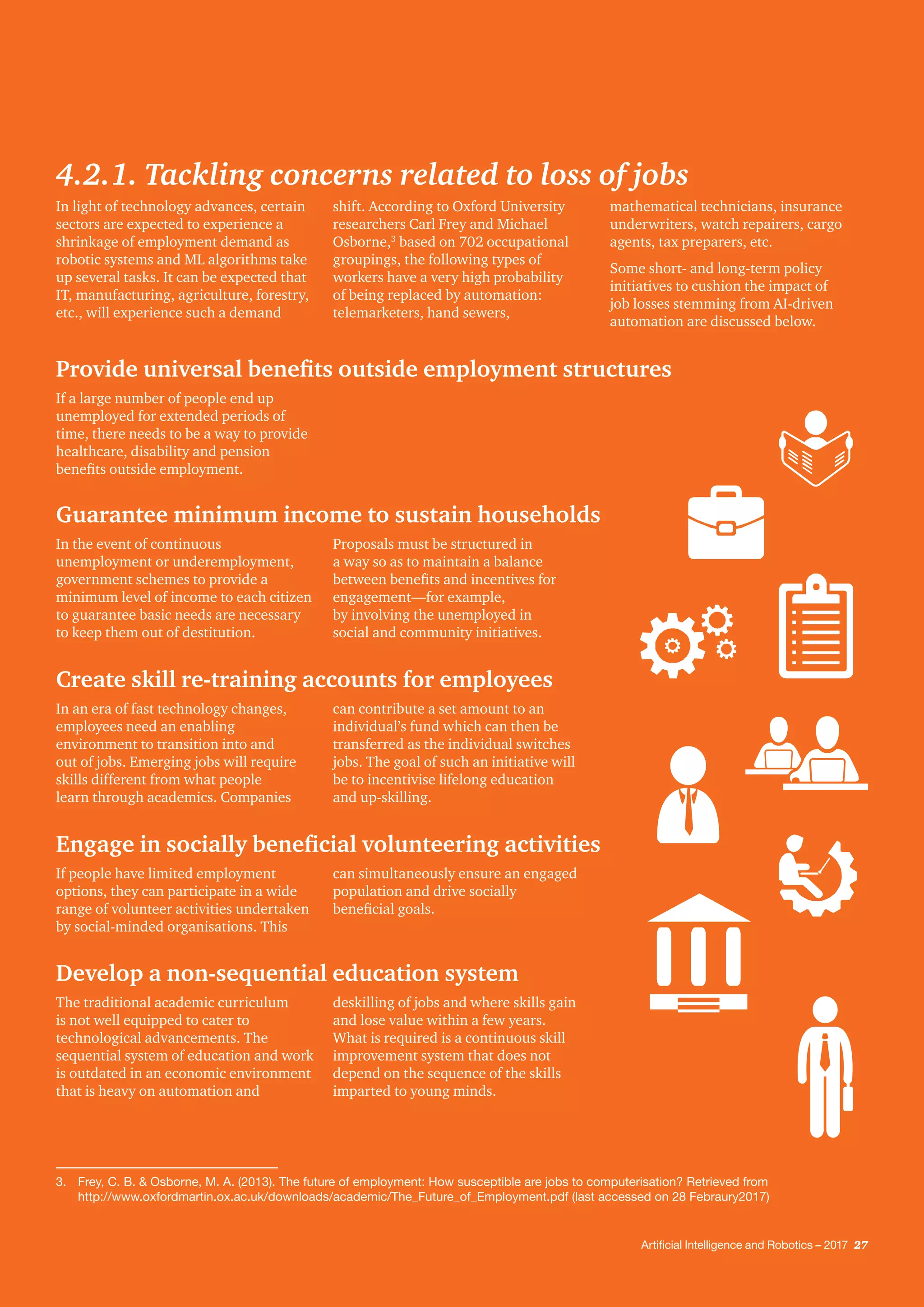 Artificial Intelligence and Robotics – 2017 27
Provide universal benefits outside employment structures
Guarantee minimum income to sustain households
Create skill re-training accounts for employees
Engage in socially beneficial volunteering activities
Develop a non-sequential education system
If a large number of people end up
unemployed for extended periods of
time, there needs to be a way to provide
healthcare, disability and pension
benefits outside employment.
In the event of continuous
unemployment or underemployment,
government schemes to provide a
minimum level of income to each citizen
to guarantee basic needs are necessary
to keep them out of destitution.
Proposals must be structured in
a way so as to maintain a balance
between benefits and incentives for
engagement—for example,
by involving the unemployed in
social and community initiatives.
In an era of fast technology changes,
employees need an enabling
environment to transition into and
out of jobs. Emerging jobs will require
skills different from what people
learn through academics. Companies
can contribute a set amount to an
individual’s fund which can then be
transferred as the individual switches
jobs. The goal of such an initiative will
be to incentivise lifelong education
and up-skilling.
If people have limited employment
options, they can participate in a wide
range of volunteer activities undertaken
by social-minded organisations. This
can simultaneously ensure an engaged
population and drive socially
beneficial goals.
The traditional academic curriculum
is not well equipped to cater to
technological advancements. The
sequential system of education and work
is outdated in an economic environment
that is heavy on automation and
deskilling of jobs and where skills gain
and lose value within a few years.
What is required is a continuous skill
improvement system that does not
depend on the sequence of the skills
imparted to young minds.
3.	 Frey, C. B. & Osborne, M. A. (2013). The future of employment: How susceptible are jobs to computerisation? Retrieved from
http://www.oxfordmartin.ox.ac.uk/downloads/academic/The_Future_of_Employment.pdf (last accessed on 28 Febraury2017)
4.2.1. Tackling concerns related to loss of jobs
In light of technology advances, certain
sectors are expected to experience a
shrinkage of employment demand as
robotic systems and ML algorithms take
up several tasks. It can be expected that
IT, manufacturing, agriculture, forestry,
etc., will experience such a demand
shift. According to Oxford University
researchers Carl Frey and Michael
Osborne,3
based on 702 occupational
groupings, the following types of
workers have a very high probability
of being replaced by automation:
telemarketers, hand sewers,
mathematical technicians, insurance
underwriters, watch repairers, cargo
agents, tax preparers, etc.
Some short- and long-term policy
initiatives to cushion the impact of
job losses stemming from AI-driven
automation are discussed below.
Artificial Intelligence and Robotics – 2017 27
 