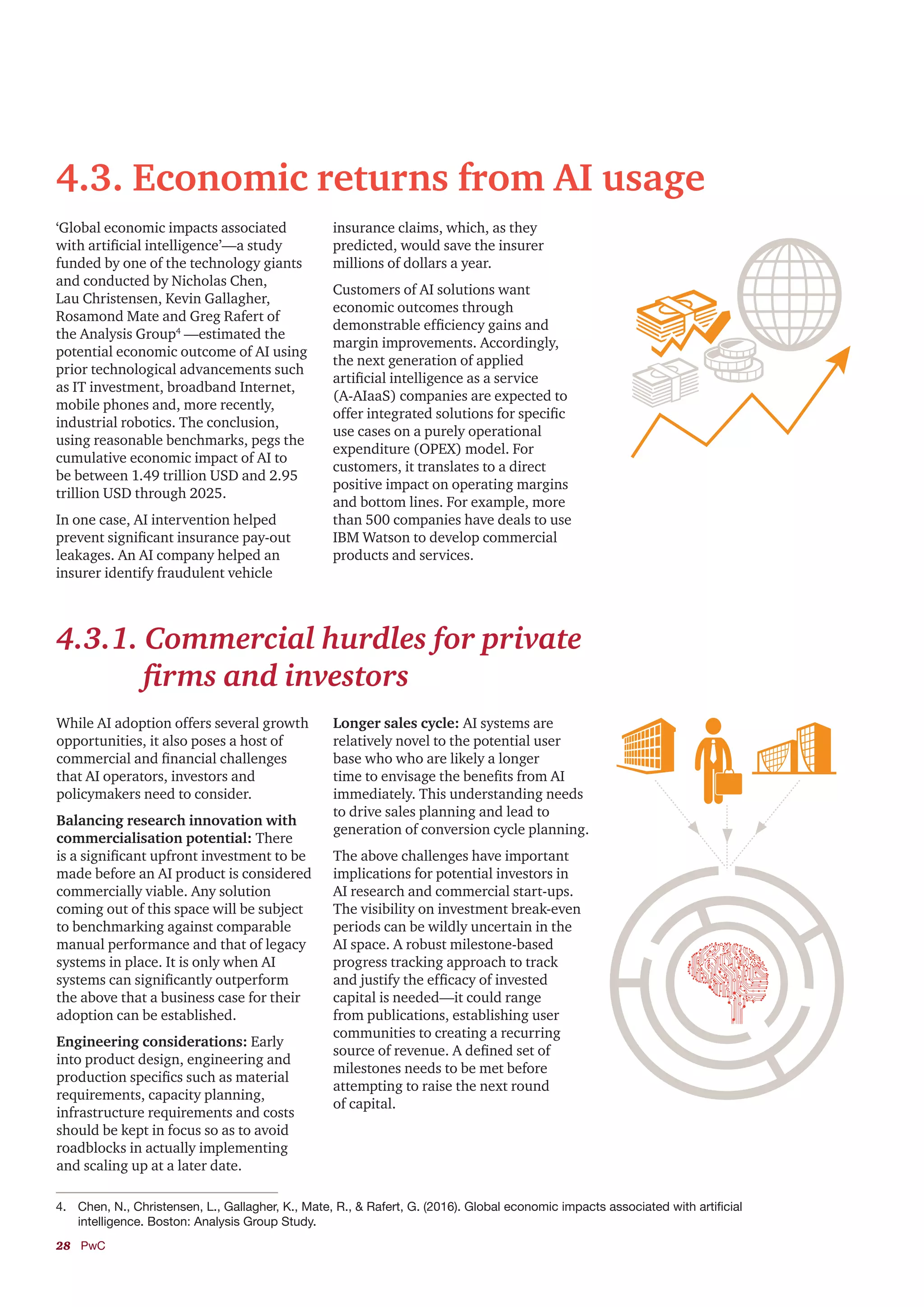 28	PwC
4.3. Economic returns from AI usage
‘Global economic impacts associated
with artificial intelligence’—a study
funded by one of the technology giants
and conducted by Nicholas Chen,
Lau Christensen, Kevin Gallagher,
Rosamond Mate and Greg Rafert of
the Analysis Group4
—estimated the
potential economic outcome of AI using
prior technological advancements such
as IT investment, broadband Internet,
mobile phones and, more recently,
industrial robotics. The conclusion,
using reasonable benchmarks, pegs the
cumulative economic impact of AI to
be between 1.49 trillion USD and 2.95
trillion USD through 2025.
In one case, AI intervention helped
prevent significant insurance pay-out
leakages. An AI company helped an
insurer identify fraudulent vehicle
insurance claims, which, as they
predicted, would save the insurer
millions of dollars a year.
Customers of AI solutions want
economic outcomes through
demonstrable efficiency gains and
margin improvements. Accordingly,
the next generation of applied
artificial intelligence as a service
(A-AIaaS) companies are expected to
offer integrated solutions for specific
use cases on a purely operational
expenditure (OPEX) model. For
customers, it translates to a direct
positive impact on operating margins
and bottom lines. For example, more
than 500 companies have deals to use
IBM Watson to develop commercial
products and services.
4.3.1. Commercial hurdles for private
firms and investors
While AI adoption offers several growth
opportunities, it also poses a host of
commercial and financial challenges
that AI operators, investors and
policymakers need to consider.
Balancing research innovation with
commercialisation potential: There
is a significant upfront investment to be
made before an AI product is considered
commercially viable. Any solution
coming out of this space will be subject
to benchmarking against comparable
manual performance and that of legacy
systems in place. It is only when AI
systems can significantly outperform
the above that a business case for their
adoption can be established.
Engineering considerations: Early
into product design, engineering and
production specifics such as material
requirements, capacity planning,
infrastructure requirements and costs
should be kept in focus so as to avoid
roadblocks in actually implementing
and scaling up at a later date.
Longer sales cycle: AI systems are
relatively novel to the potential user
base who who are likely a longer
time to envisage the benefits from AI
immediately. This understanding needs
to drive sales planning and lead to
generation of conversion cycle planning.
The above challenges have important
implications for potential investors in
AI research and commercial start-ups.
The visibility on investment break-even
periods can be wildly uncertain in the
AI space. A robust milestone-based
progress tracking approach to track
and justify the efficacy of invested
capital is needed—it could range
from publications, establishing user
communities to creating a recurring
source of revenue. A defined set of
milestones needs to be met before
attempting to raise the next round
of capital.
4.	 Chen, N., Christensen, L., Gallagher, K., Mate, R., & Rafert, G. (2016). Global economic impacts associated with artificial
intelligence. Boston: Analysis Group Study.
 