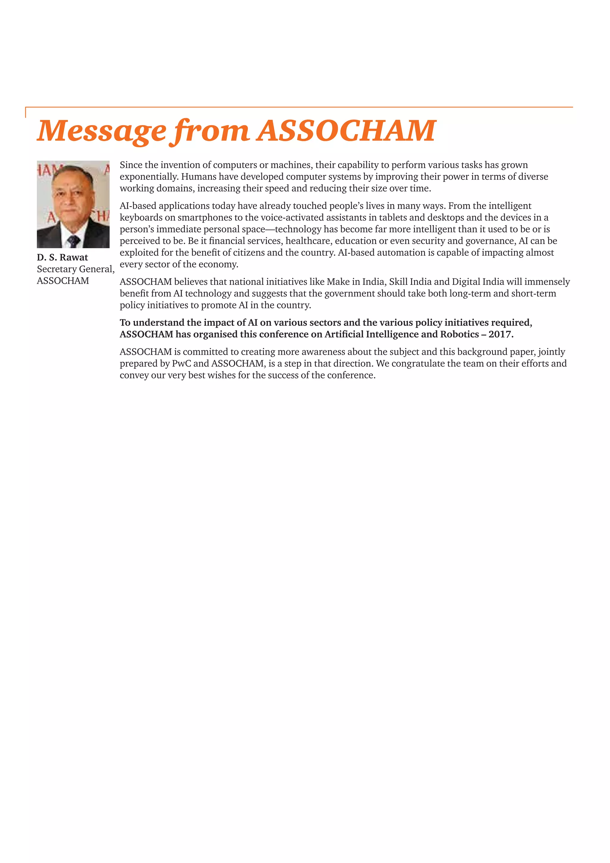 Message from ASSOCHAM
Since the invention of computers or machines, their capability to perform various tasks has grown
exponentially. Humans have developed computer systems by improving their power in terms of diverse
working domains, increasing their speed and reducing their size over time.
AI-based applications today have already touched people’s lives in many ways. From the intelligent
keyboards on smartphones to the voice-activated assistants in tablets and desktops and the devices in a
person’s immediate personal space—technology has become far more intelligent than it used to be or is
perceived to be. Be it financial services, healthcare, education or even security and governance, AI can be
exploited for the benefit of citizens and the country. AI-based automation is capable of impacting almost
every sector of the economy.
ASSOCHAM believes that national initiatives like Make in India, Skill India and Digital India will immensely
benefit from AI technology and suggests that the government should take both long-term and short-term
policy initiatives to promote AI in the country.
To understand the impact of AI on various sectors and the various policy initiatives required,
ASSOCHAM has organised this conference on Artificial Intelligence and Robotics – 2017.
ASSOCHAM is committed to creating more awareness about the subject and this background paper, jointly
prepared by PwC and ASSOCHAM, is a step in that direction. We congratulate the team on their efforts and
convey our very best wishes for the success of the conference.
D. S. Rawat
Secretary General,
ASSOCHAM
 