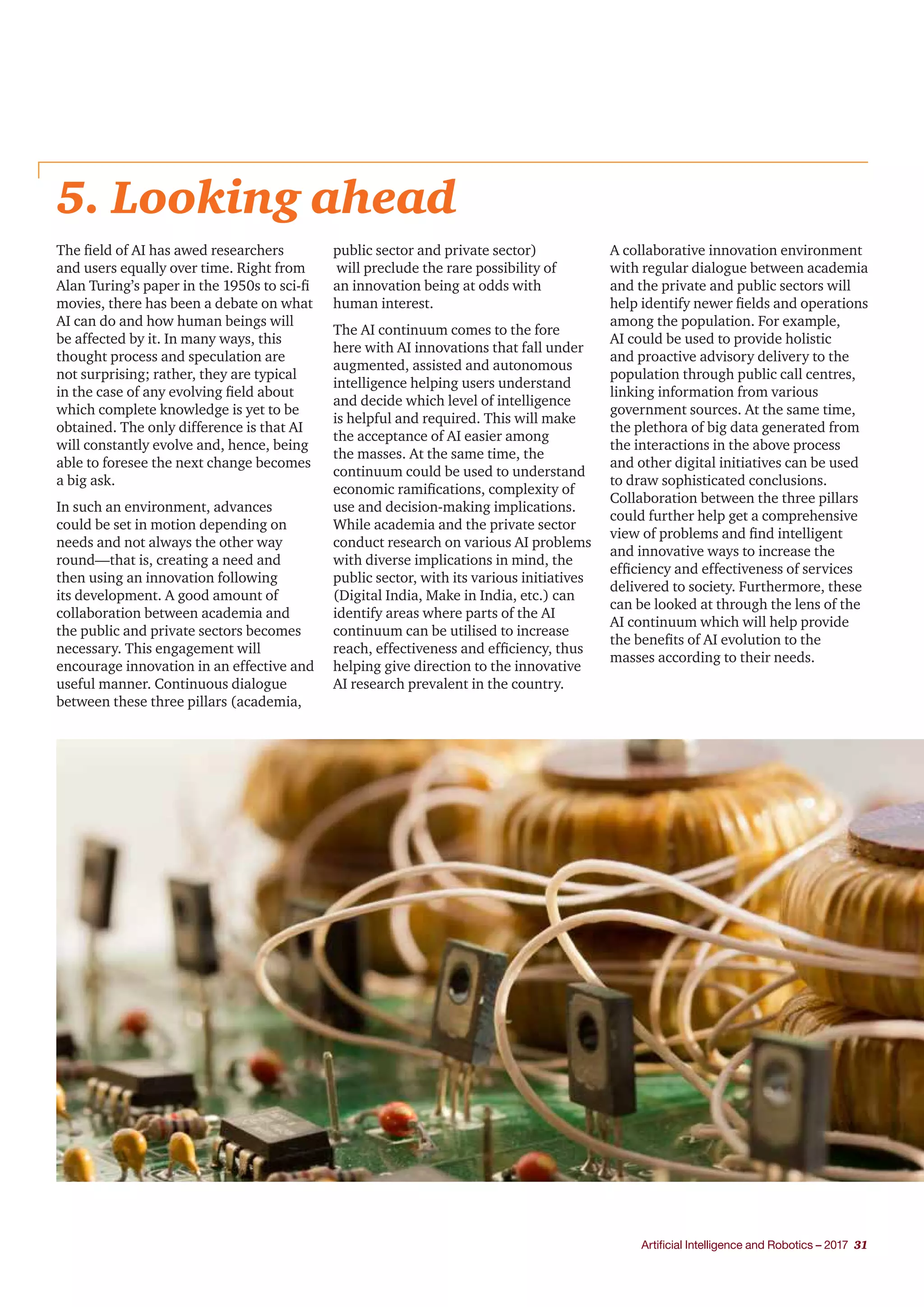Artificial Intelligence and Robotics – 2017 31
5. Looking ahead
The field of AI has awed researchers
and users equally over time. Right from
Alan Turing’s paper in the 1950s to sci-fi
movies, there has been a debate on what
AI can do and how human beings will
be affected by it. In many ways, this
thought process and speculation are
not surprising; rather, they are typical
in the case of any evolving field about
which complete knowledge is yet to be
obtained. The only difference is that AI
will constantly evolve and, hence, being
able to foresee the next change becomes
a big ask.
In such an environment, advances
could be set in motion depending on
needs and not always the other way
round—that is, creating a need and
then using an innovation following
its development. A good amount of
collaboration between academia and
the public and private sectors becomes
necessary. This engagement will
encourage innovation in an effective and
useful manner. Continuous dialogue
between these three pillars (academia,
public sector and private sector)
will preclude the rare possibility of
an innovation being at odds with
human interest.
The AI continuum comes to the fore
here with AI innovations that fall under
augmented, assisted and autonomous
intelligence helping users understand
and decide which level of intelligence
is helpful and required. This will make
the acceptance of AI easier among
the masses. At the same time, the
continuum could be used to understand
economic ramifications, complexity of
use and decision-making implications.
While academia and the private sector
conduct research on various AI problems
with diverse implications in mind, the
public sector, with its various initiatives
(Digital India, Make in India, etc.) can
identify areas where parts of the AI
continuum can be utilised to increase
reach, effectiveness and efficiency, thus
helping give direction to the innovative
AI research prevalent in the country.
A collaborative innovation environment
with regular dialogue between academia
and the private and public sectors will
help identify newer fields and operations
among the population. For example,
AI could be used to provide holistic
and proactive advisory delivery to the
population through public call centres,
linking information from various
government sources. At the same time,
the plethora of big data generated from
the interactions in the above process
and other digital initiatives can be used
to draw sophisticated conclusions.
Collaboration between the three pillars
could further help get a comprehensive
view of problems and find intelligent
and innovative ways to increase the
efficiency and effectiveness of services
delivered to society. Furthermore, these
can be looked at through the lens of the
AI continuum which will help provide
the benefits of AI evolution to the
masses according to their needs.
 