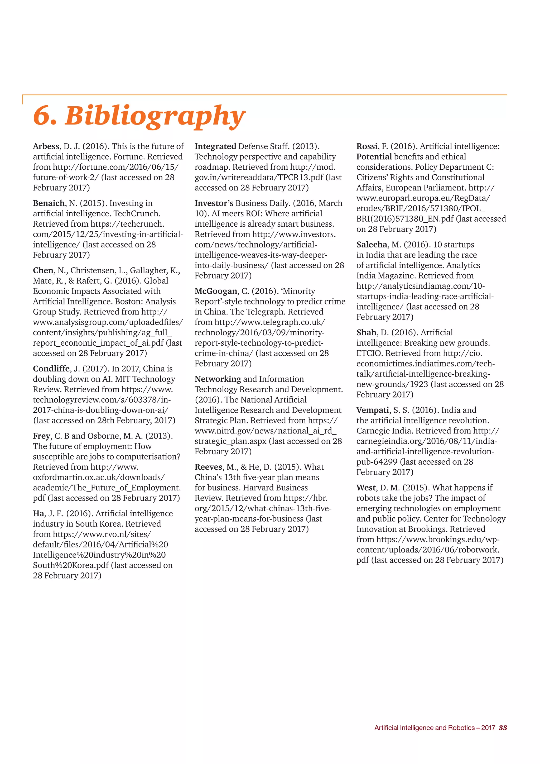 Artificial Intelligence and Robotics – 2017 33
6. Bibliography
Arbess, D. J. (2016). This is the future of
artificial intelligence. Fortune. Retrieved
from http://fortune.com/2016/06/15/
future-of-work-2/ (last accessed on 28
February 2017)
Benaich, N. (2015). Investing in
artificial intelligence. TechCrunch.
Retrieved from https://techcrunch.
com/2015/12/25/investing-in-artificial-
intelligence/ (last accessed on 28
February 2017)
Chen, N., Christensen, L., Gallagher, K.,
Mate, R., & Rafert, G. (2016). Global
Economic Impacts Associated with
Artificial Intelligence. Boston: Analysis
Group Study. Retrieved from http://
www.analysisgroup.com/uploadedfiles/
content/insights/publishing/ag_full_
report_economic_impact_of_ai.pdf (last
accessed on 28 February 2017)
Condliffe, J. (2017). In 2017, China is
doubling down on AI. MIT Technology
Review. Retrieved from https://www.
technologyreview.com/s/603378/in-
2017-china-is-doubling-down-on-ai/
(last accessed on 28th February, 2017)
Frey, C. B and Osborne, M. A. (2013).
The future of employment: How
susceptible are jobs to computerisation?
Retrieved from http://www.
oxfordmartin.ox.ac.uk/downloads/
academic/The_Future_of_Employment.
pdf (last accessed on 28 February 2017)
Ha, J. E. (2016). Artificial intelligence
industry in South Korea. Retrieved
from https://www.rvo.nl/sites/
default/files/2016/04/Artificial%20
Intelligence%20industry%20in%20
South%20Korea.pdf (last accessed on
28 February 2017)
Integrated Defense Staff. (2013).
Technology perspective and capability
roadmap. Retrieved from http://mod.
gov.in/writereaddata/TPCR13.pdf (last
accessed on 28 February 2017)
Investor’s Business Daily. (2016, March
10). AI meets ROI: Where artificial
intelligence is already smart business.
Retrieved from http://www.investors.
com/news/technology/artificial-
intelligence-weaves-its-way-deeper-
into-daily-business/ (last accessed on 28
February 2017)
McGoogan, C. (2016). ‘Minority
Report’-style technology to predict crime
in China. The Telegraph. Retrieved
from http://www.telegraph.co.uk/
technology/2016/03/09/minority-
report-style-technology-to-predict-
crime-in-china/ (last accessed on 28
February 2017)
Networking and Information
Technology Research and Development.
(2016). The National Artificial
Intelligence Research and Development
Strategic Plan. Retrieved from https://
www.nitrd.gov/news/national_ai_rd_
strategic_plan.aspx (last accessed on 28
February 2017)
Reeves, M., & He, D. (2015). What
China’s 13th five-year plan means
for business. Harvard Business
Review. Retrieved from https://hbr.
org/2015/12/what-chinas-13th-five-
year-plan-means-for-business (last
accessed on 28 February 2017)
Rossi, F. (2016). Artificial intelligence:
Potential benefits and ethical
considerations. Policy Department C:
Citizens’ Rights and Constitutional
Affairs, European Parliament. http://
www.europarl.europa.eu/RegData/
etudes/BRIE/2016/571380/IPOL_
BRI(2016)571380_EN.pdf (last accessed
on 28 February 2017)
Salecha, M. (2016). 10 startups
in India that are leading the race
of artificial intelligence. Analytics
India Magazine. Retrieved from
http://analyticsindiamag.com/10-
startups-india-leading-race-artificial-
intelligence/ (last accessed on 28
February 2017)
Shah, D. (2016). Artificial
intelligence: Breaking new grounds.
ETCIO. Retrieved from http://cio.
economictimes.indiatimes.com/tech-
talk/artificial-intelligence-breaking-
new-grounds/1923 (last accessed on 28
February 2017)
Vempati, S. S. (2016). India and
the artificial intelligence revolution.
Carnegie India. Retrieved from http://
carnegieindia.org/2016/08/11/india-
and-artificial-intelligence-revolution-
pub-64299 (last accessed on 28
February 2017)
West, D. M. (2015). What happens if
robots take the jobs? The impact of
emerging technologies on employment
and public policy. Center for Technology
Innovation at Brookings. Retrieved
from https://www.brookings.edu/wp-
content/uploads/2016/06/robotwork.
pdf (last accessed on 28 February 2017)
 