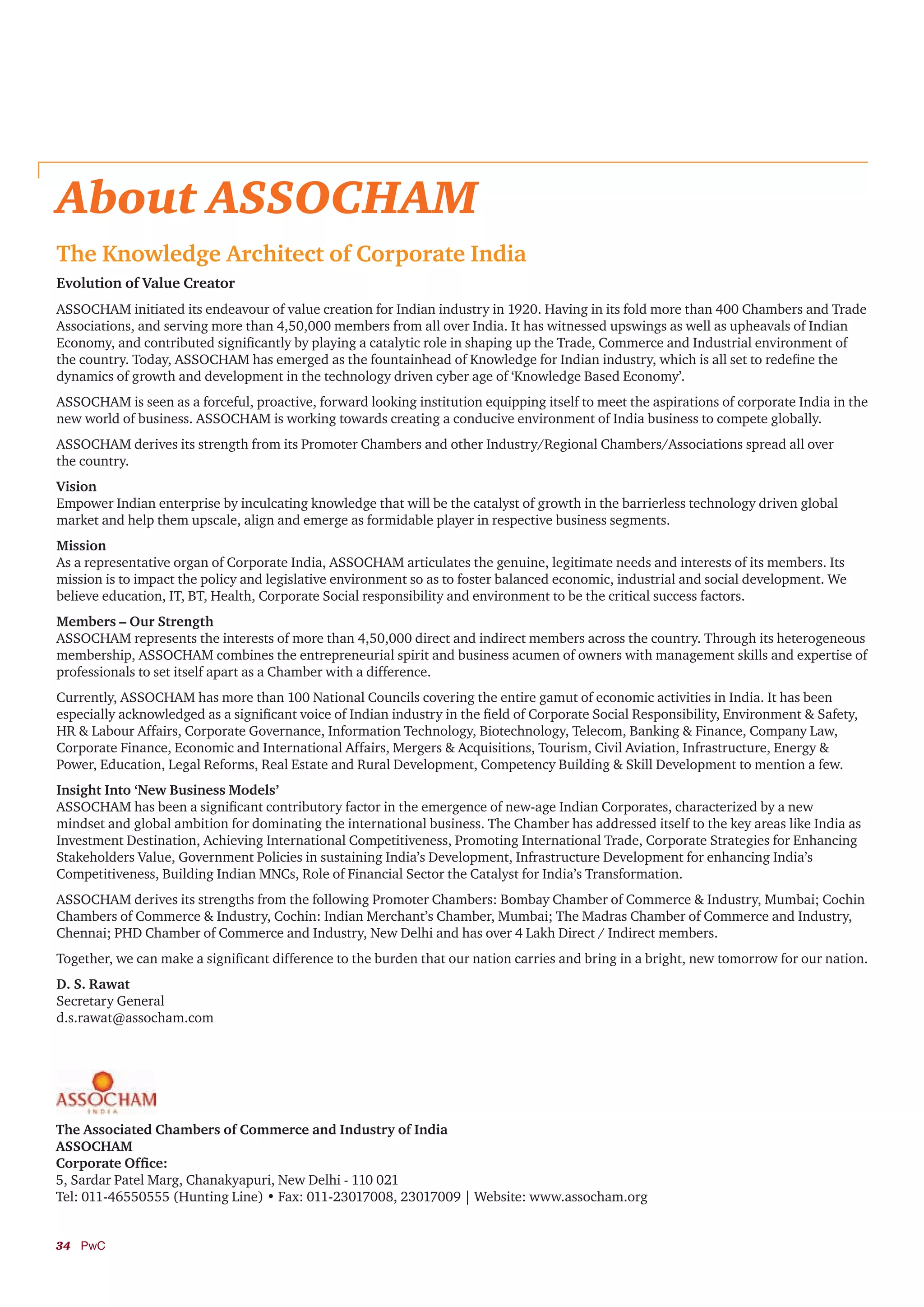 34	PwC
About ASSOCHAM
The Knowledge Architect of Corporate India
Evolution of Value Creator
ASSOCHAM initiated its endeavour of value creation for Indian industry in 1920. Having in its fold more than 400 Chambers and Trade
Associations, and serving more than 4,50,000 members from all over India. It has witnessed upswings as well as upheavals of Indian
Economy, and contributed significantly by playing a catalytic role in shaping up the Trade, Commerce and Industrial environment of
the country. Today, ASSOCHAM has emerged as the fountainhead of Knowledge for Indian industry, which is all set to redefine the
dynamics of growth and development in the technology driven cyber age of ‘Knowledge Based Economy’.
ASSOCHAM is seen as a forceful, proactive, forward looking institution equipping itself to meet the aspirations of corporate India in the
new world of business. ASSOCHAM is working towards creating a conducive environment of India business to compete globally.
ASSOCHAM derives its strength from its Promoter Chambers and other Industry/Regional Chambers/Associations spread all over
the country.
Vision
Empower Indian enterprise by inculcating knowledge that will be the catalyst of growth in the barrierless technology driven global
market and help them upscale, align and emerge as formidable player in respective business segments.
Mission
As a representative organ of Corporate India, ASSOCHAM articulates the genuine, legitimate needs and interests of its members. Its
mission is to impact the policy and legislative environment so as to foster balanced economic, industrial and social development. We
believe education, IT, BT, Health, Corporate Social responsibility and environment to be the critical success factors.
Members – Our Strength
ASSOCHAM represents the interests of more than 4,50,000 direct and indirect members across the country. Through its heterogeneous
membership, ASSOCHAM combines the entrepreneurial spirit and business acumen of owners with management skills and expertise of
professionals to set itself apart as a Chamber with a difference.
Currently, ASSOCHAM has more than 100 National Councils covering the entire gamut of economic activities in India. It has been
especially acknowledged as a significant voice of Indian industry in the field of Corporate Social Responsibility, Environment & Safety,
HR & Labour Affairs, Corporate Governance, Information Technology, Biotechnology, Telecom, Banking & Finance, Company Law,
Corporate Finance, Economic and International Affairs, Mergers & Acquisitions, Tourism, Civil Aviation, Infrastructure, Energy &
Power, Education, Legal Reforms, Real Estate and Rural Development, Competency Building & Skill Development to mention a few.
Insight Into ‘New Business Models’
ASSOCHAM has been a significant contributory factor in the emergence of new-age Indian Corporates, characterized by a new
mindset and global ambition for dominating the international business. The Chamber has addressed itself to the key areas like India as
Investment Destination, Achieving International Competitiveness, Promoting International Trade, Corporate Strategies for Enhancing
Stakeholders Value, Government Policies in sustaining India’s Development, Infrastructure Development for enhancing India’s
Competitiveness, Building Indian MNCs, Role of Financial Sector the Catalyst for India’s Transformation.
ASSOCHAM derives its strengths from the following Promoter Chambers: Bombay Chamber of Commerce & Industry, Mumbai; Cochin
Chambers of Commerce & Industry, Cochin: Indian Merchant’s Chamber, Mumbai; The Madras Chamber of Commerce and Industry,
Chennai; PHD Chamber of Commerce and Industry, New Delhi and has over 4 Lakh Direct / Indirect members.
Together, we can make a significant difference to the burden that our nation carries and bring in a bright, new tomorrow for our nation.
D. S. Rawat
Secretary General
d.s.rawat@assocham.com
The Associated Chambers of Commerce and Industry of India
ASSOCHAM
Corporate Office:
5, Sardar Patel Marg, Chanakyapuri, New Delhi - 110 021
Tel: 011-46550555 (Hunting Line) • Fax: 011-23017008, 23017009 | Website: www.assocham.org
 