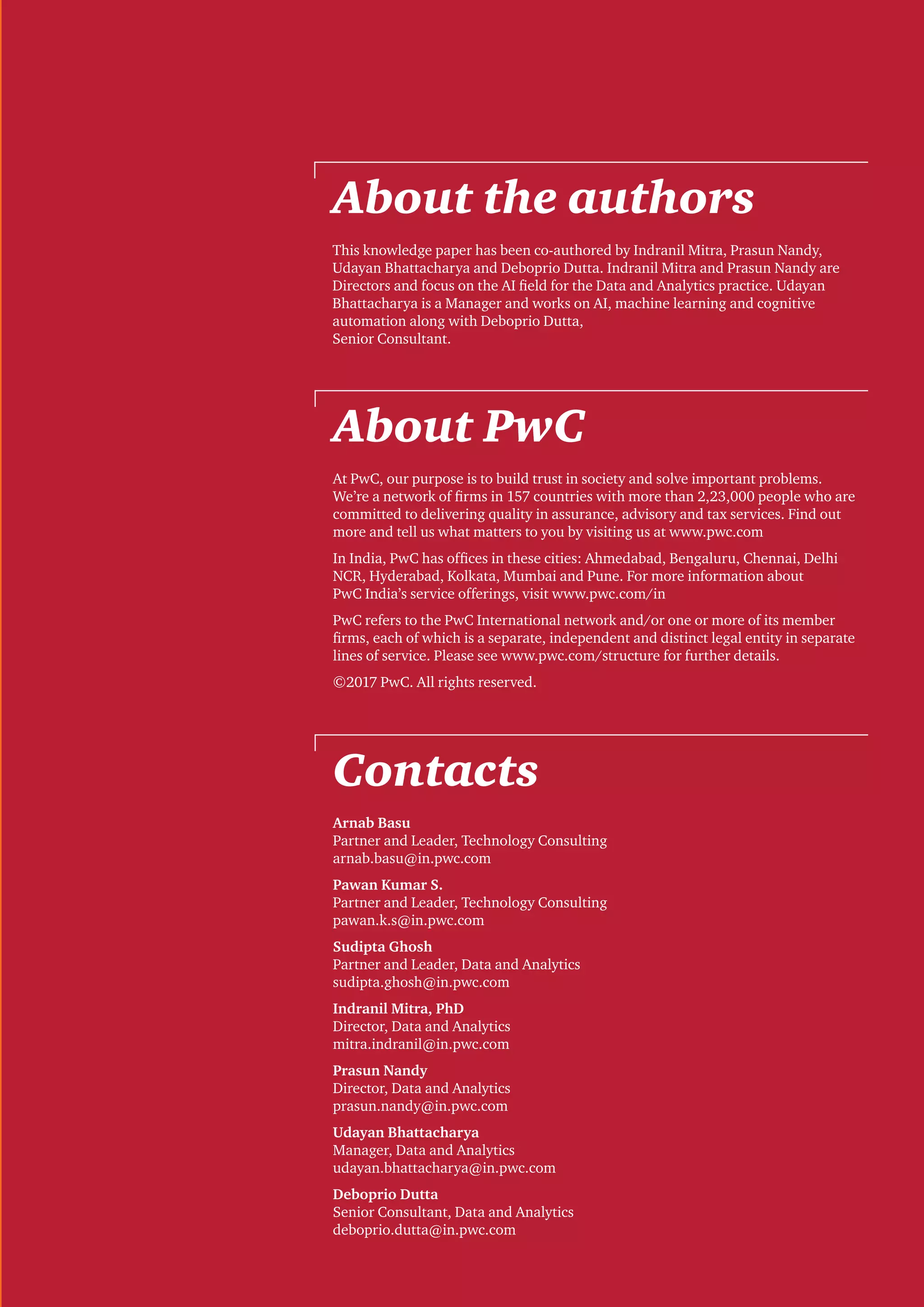 About the authors
About PwC
Contacts
This knowledge paper has been co-authored by Indranil Mitra, Prasun Nandy,
Udayan Bhattacharya and Deboprio Dutta. Indranil Mitra and Prasun Nandy are
Directors and focus on the AI field for the Data and Analytics practice. Udayan
Bhattacharya is a Manager and works on AI, machine learning and cognitive
automation along with Deboprio Dutta,
Senior Consultant.
At PwC, our purpose is to build trust in society and solve important problems.
We’re a network of firms in 157 countries with more than 2,23,000 people who are
committed to delivering quality in assurance, advisory and tax services. Find out
more and tell us what matters to you by visiting us at www.pwc.com
In India, PwC has offices in these cities: Ahmedabad, Bengaluru, Chennai, Delhi
NCR, Hyderabad, Kolkata, Mumbai and Pune. For more information about
PwC India’s service offerings, visit www.pwc.com/in
PwC refers to the PwC International network and/or one or more of its member
firms, each of which is a separate, independent and distinct legal entity in separate
lines of service. Please see www.pwc.com/structure for further details.
©2017 PwC. All rights reserved.
Arnab Basu
Partner and Leader, Technology Consulting
arnab.basu@in.pwc.com
Pawan Kumar S.
Partner and Leader, Technology Consulting
pawan.k.s@in.pwc.com
Sudipta Ghosh
Partner and Leader, Data and Analytics
sudipta.ghosh@in.pwc.com
Indranil Mitra, PhD
Director, Data and Analytics
mitra.indranil@in.pwc.com
Prasun Nandy
Director, Data and Analytics
prasun.nandy@in.pwc.com
Udayan Bhattacharya
Manager, Data and Analytics
udayan.bhattacharya@in.pwc.com
Deboprio Dutta
Senior Consultant, Data and Analytics
deboprio.dutta@in.pwc.com
 