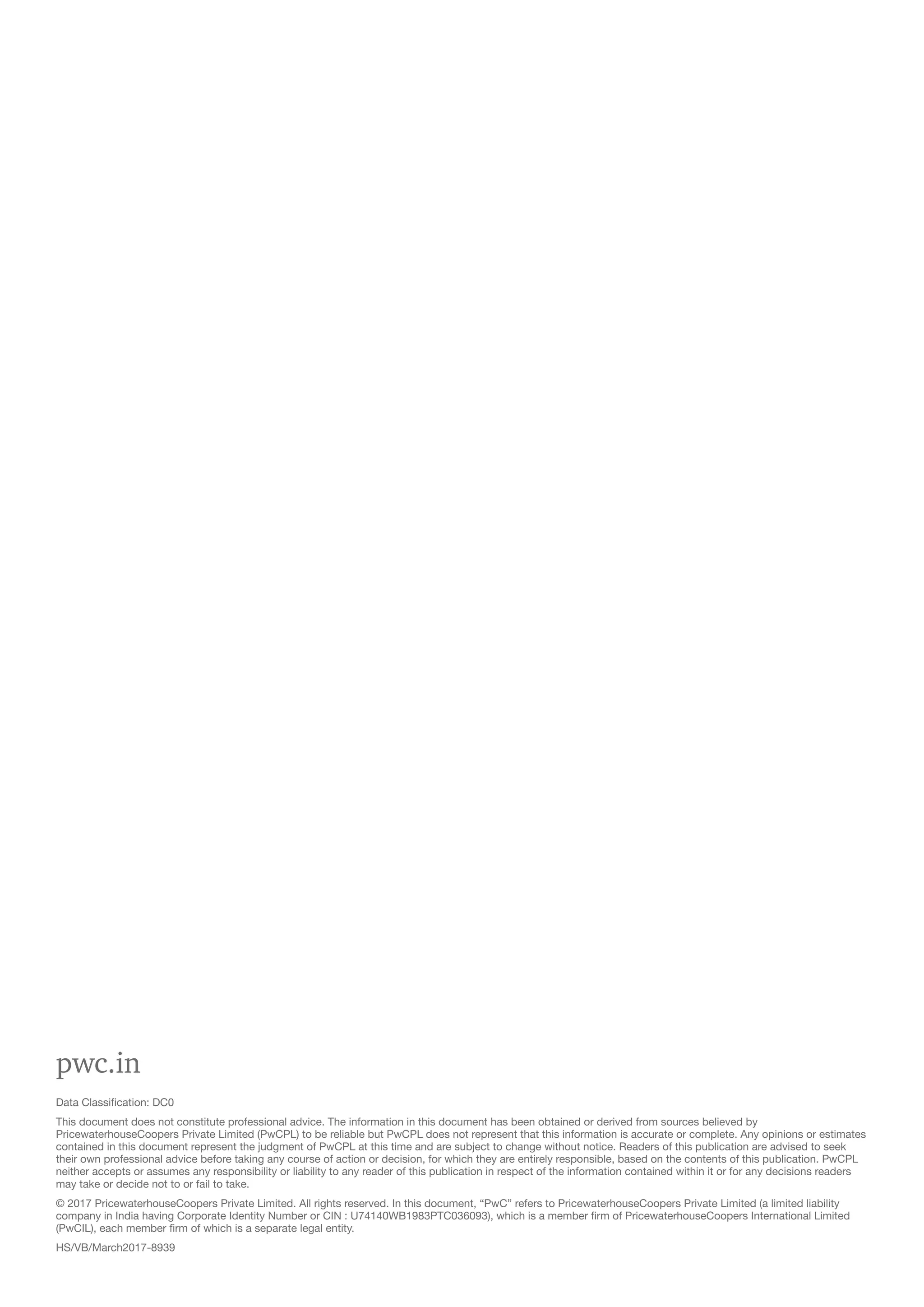 pwc.in
Data Classification: DC0
This document does not constitute professional advice. The information in this document has been obtained or derived from sources believed by
PricewaterhouseCoopers Private Limited (PwCPL) to be reliable but PwCPL does not represent that this information is accurate or complete. Any opinions or estimates
contained in this document represent the judgment of PwCPL at this time and are subject to change without notice. Readers of this publication are advised to seek
their own professional advice before taking any course of action or decision, for which they are entirely responsible, based on the contents of this publication. PwCPL
neither accepts or assumes any responsibility or liability to any reader of this publication in respect of the information contained within it or for any decisions readers
may take or decide not to or fail to take.
© 2017 PricewaterhouseCoopers Private Limited. All rights reserved. In this document, “PwC” refers to PricewaterhouseCoopers Private Limited (a limited liability
company in India having Corporate Identity Number or CIN : U74140WB1983PTC036093), which is a member firm of PricewaterhouseCoopers International Limited
(PwCIL), each member firm of which is a separate legal entity.
HS/VB/March2017-8939
 