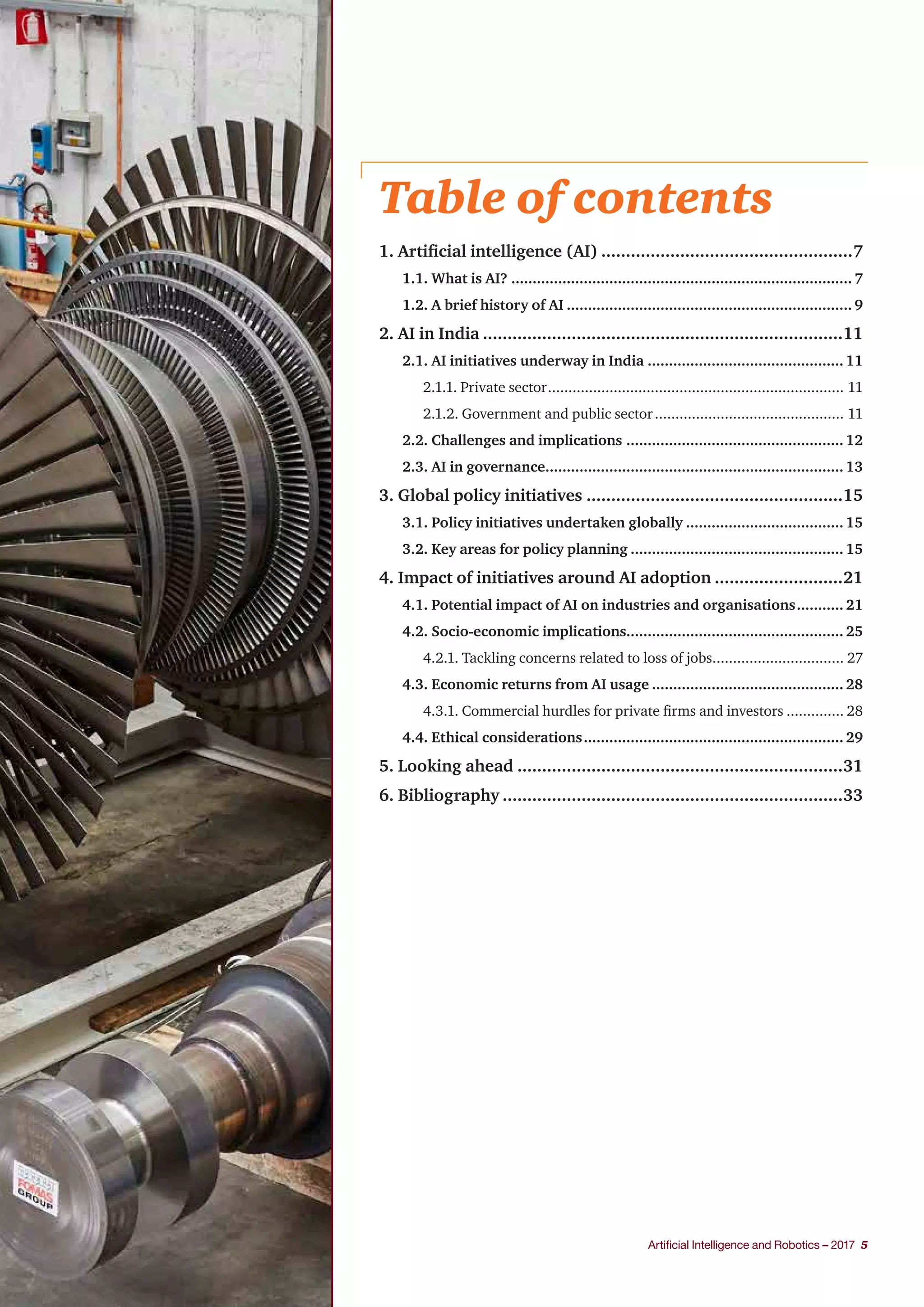 Artificial Intelligence and Robotics – 2017 5
Table of contents
1. Artificial intelligence (AI)....................................................7
1.1. What is AI?................................................................................. 7
1.2. A brief history of AI.................................................................... 9
2. AI in India..........................................................................11
2.1. AI initiatives underway in India............................................... 11
2.1.1. Private sector......................................................................... 11
2.1.2. Government and public sector............................................... 11
2.2. Challenges and implications.................................................... 12
2.3. AI in governance....................................................................... 13
3. Global policy initiatives.....................................................15
3.1. Policy initiatives undertaken globally...................................... 15
3.2. Key areas for policy planning................................................... 15
4. Impact of initiatives around AI adoption...........................21
4.1. Potential impact of AI on industries and organisations............ 21
4.2. Socio-economic implications................................................... 25
4.2.1. Tackling concerns related to loss of jobs................................. 27
4.3. Economic returns from AI usage.............................................. 28
4.3.1. Commercial hurdles for private firms and investors............... 28
4.4. Ethical considerations.............................................................. 29
5. Looking ahead...................................................................31
6. Bibliography......................................................................33
 