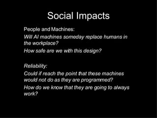 Social Impacts People and Machines: Will AI machines someday replace humans in the workplace? How safe are we with this design? Reliability: Could if reach the point that these machines would not do as they are programmed? How do we know that they are going to always work? 