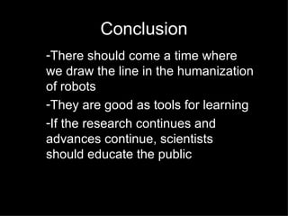 Conclusion There should come a time where we draw the line in the humanization of robots They are good as tools for learning  If the research continues and advances continue, scientists should educate the public 