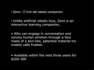 Zeno- 17 inch tall robotic companion Unlike artificial robotic toys, Zeno is an interactive learning companion,  Who can engage in conversation and convey human emotion through a face made of a skin-like, patented material his creator calls frubber. Available within the next three years for $200-300 