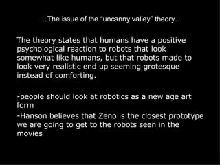 … The issue of the “uncanny valley” theory… The theory states that humans have a positive psychological reaction to robots that look somewhat like humans, but that robots made to look very realistic end up seeming grotesque instead of comforting. people should look at robotics as a new age art form -Hanson believes that Zeno is the closest prototype we are going to get to the robots seen in the movies 