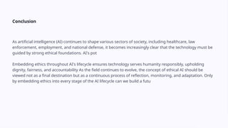 Conclusion
As artificial intelligence (AI) continues to shape various sectors of society, including healthcare, law
enforcement, employment, and national defense, it becomes increasingly clear that the technology must be
guided by strong ethical foundations. AI's pot
Embedding ethics throughout AI's lifecycle ensures technology serves humanity responsibly, upholding
dignity, fairness, and accountability As the field continues to evolve, the concept of ethical AI should be
viewed not as a final destination but as a continuous process of reflection, monitoring, and adaptation. Only
by embedding ethics into every stage of the AI lifecycle can we build a futu
 