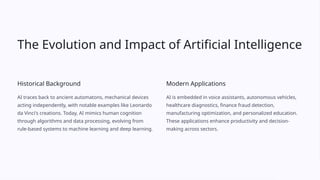 The Evolution and Impact of Artificial Intelligence
Historical Background
AI traces back to ancient automatons, mechanical devices
acting independently, with notable examples like Leonardo
da Vinci's creations. Today, AI mimics human cognition
through algorithms and data processing, evolving from
rule-based systems to machine learning and deep learning.
Modern Applications
AI is embedded in voice assistants, autonomous vehicles,
healthcare diagnostics, finance fraud detection,
manufacturing optimization, and personalized education.
These applications enhance productivity and decision-
making across sectors.
 