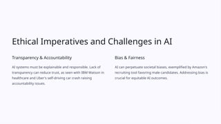 Ethical Imperatives and Challenges in AI
Transparency & Accountability
AI systems must be explainable and responsible. Lack of
transparency can reduce trust, as seen with IBM Watson in
healthcare and Uber's self-driving car crash raising
accountability issues.
Bias & Fairness
AI can perpetuate societal biases, exemplified by Amazon's
recruiting tool favoring male candidates. Addressing bias is
crucial for equitable AI outcomes.
 