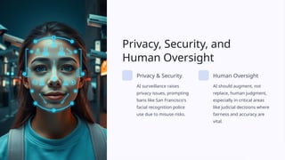 Privacy, Security, and
Human Oversight
Privacy & Security
AI surveillance raises
privacy issues, prompting
bans like San Francisco's
facial recognition police
use due to misuse risks.
Human Oversight
AI should augment, not
replace, human judgment,
especially in critical areas
like judicial decisions where
fairness and accuracy are
vital.
 