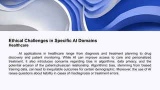 Ethical Challenges in Specific AI Domains
Healthcare
AI applications in healthcare range from diagnosis and treatment planning to drug
discovery and patient monitoring. While AI can improve access to care and personalized
treatment, it also introduces concerns regarding bias in algorithms, data privacy, and the
potential erosion of the patient-physician relationship. Algorithmic bias, stemming from biased
training data, can lead to inequitable outcomes for certain demographic. Moreover, the use of AI
raises questions about liability in cases of misdiagnosis or treatment errors.
 